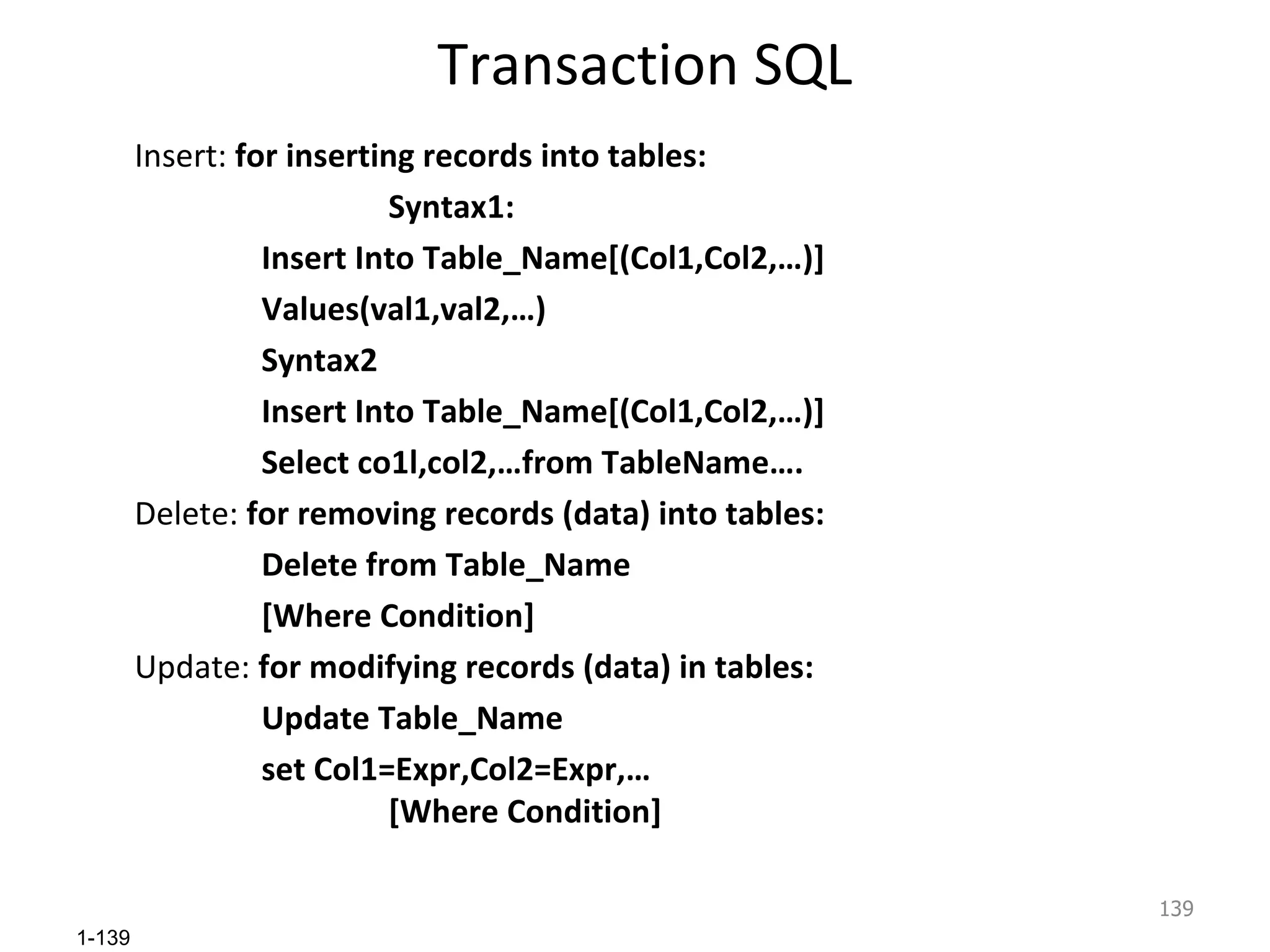 Transaction SQL Insert:  for inserting records into tables: Syntax1: Insert Into Table_Name[(Col1,Col2,…)] Values(val1,val2,…) Syntax2 Insert Into Table_Name[(Col1,Col2,…)] Select co1l,col2,…from TableName…. Delete:  for removing records (data) into tables: Delete from Table_Name [Where Condition] Update:  for modifying records (data) in tables: Update Table_Name set Col1=Expr,Col2=Expr,… [Where Condition]   