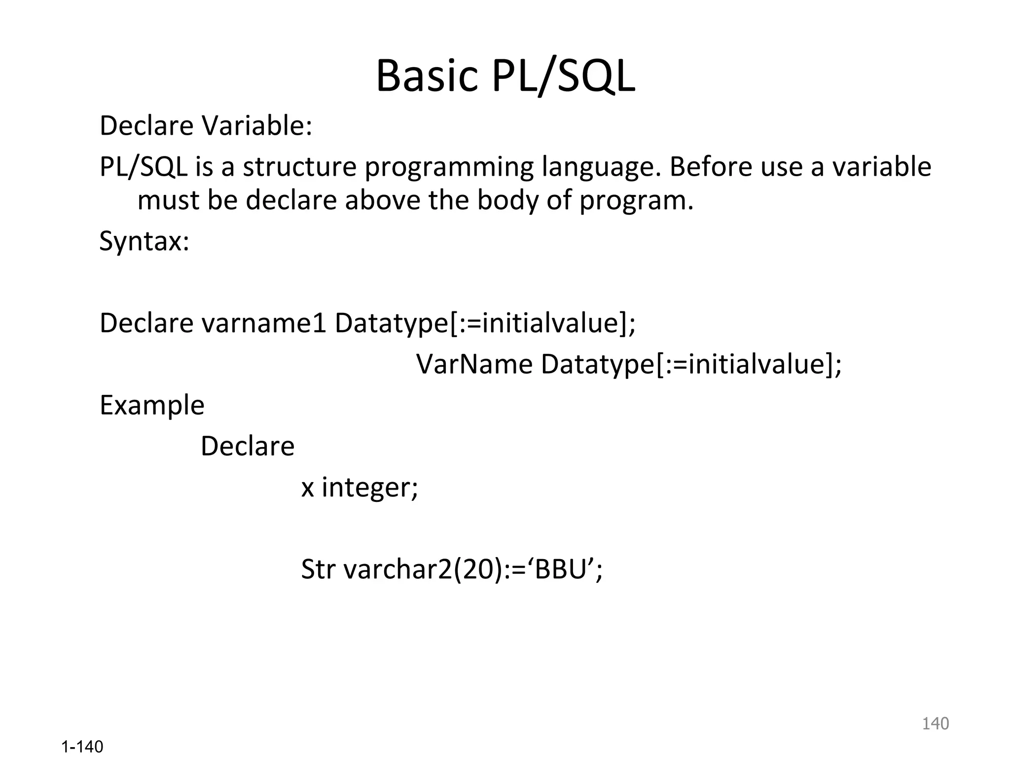 Basic PL/SQL Declare Variable: PL/SQL is a structure programming language. Before use a variable must be declare above the body of program. Syntax: Declare varname1 Datatype[:=initialvalue];    VarName Datatype[:=initialvalue]; Example Declare  x integer; Str varchar2(20):=‘BBU’; 