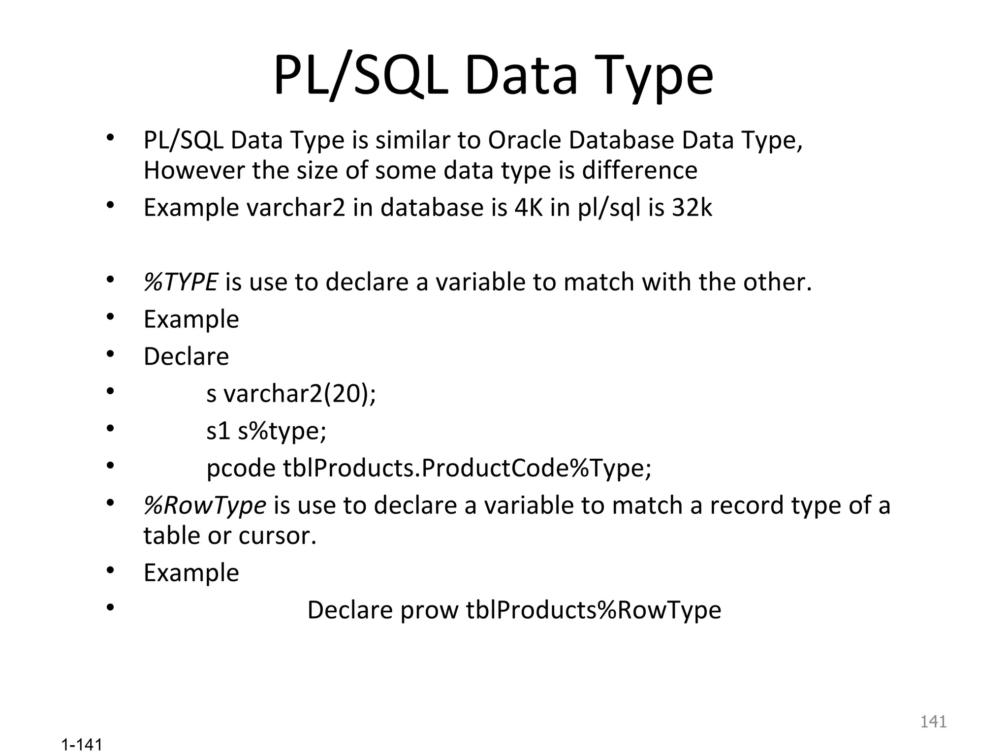 PL/SQL Data Type PL/SQL Data Type is similar to Oracle Database Data Type, However the size of some data type is difference Example varchar2 in database is 4K in pl/sql is 32k %TYPE  is use to declare a variable to match with the other. Example Declare  s varchar2(20); s1 s%type; pcode tblProducts.ProductCode%Type; %RowType  is use to declare a variable to match a record type of a table or cursor. Example Declare prow tblProducts%RowType 
