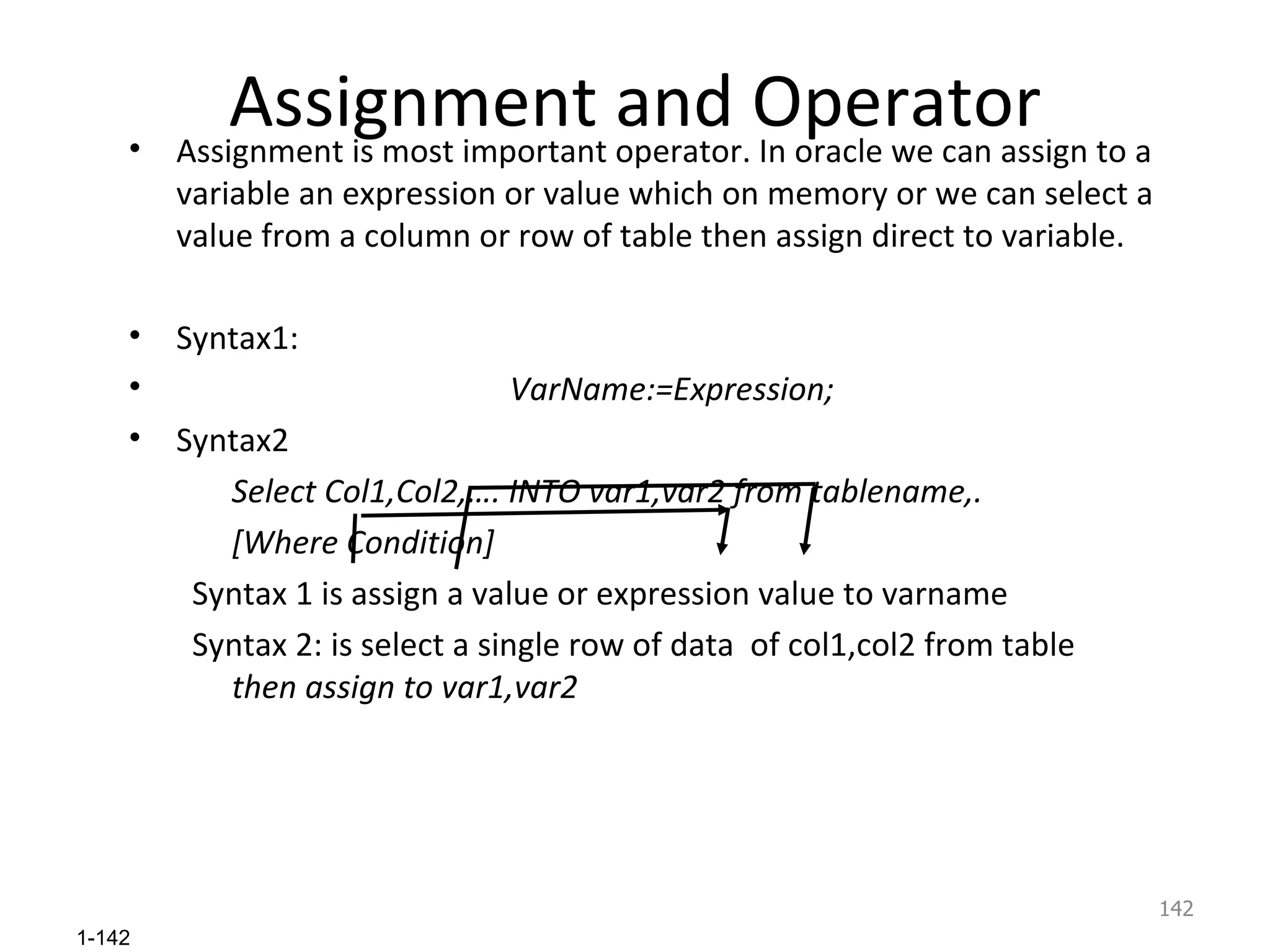 Assignment and Operator Assignment is most important operator. In oracle we can assign to a variable an expression or value which on memory or we can select a value from a column or row of table then assign direct to variable. Syntax1: VarName:=Expression; Syntax2  Select Col1,Col2,…. INTO var1,var2 from tablename,. [Where Condition] Syntax 1 is assign a value or expression value to varname Syntax 2: is select a single row of data  of col1,col2 from table  then assign to var1,var2 