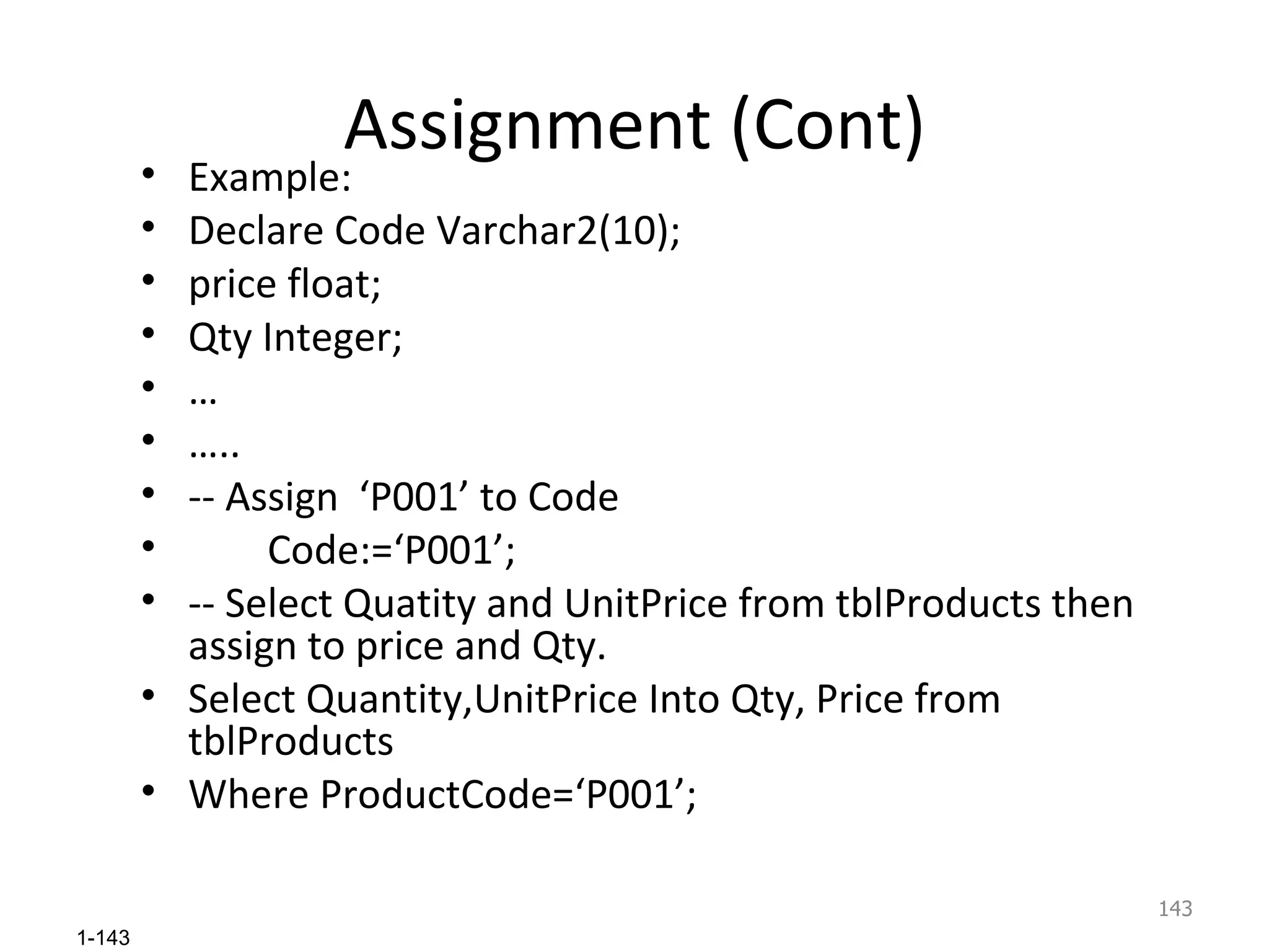Assignment (Cont) Example: Declare Code Varchar2(10); price float; Qty Integer; … … .. -- Assign  ‘P001’ to Code Code:=‘P001’; -- Select Quatity and UnitPrice from tblProducts then assign to price and Qty. Select Quantity,UnitPrice Into Qty, Price from tblProducts  Where ProductCode=‘P001’; 