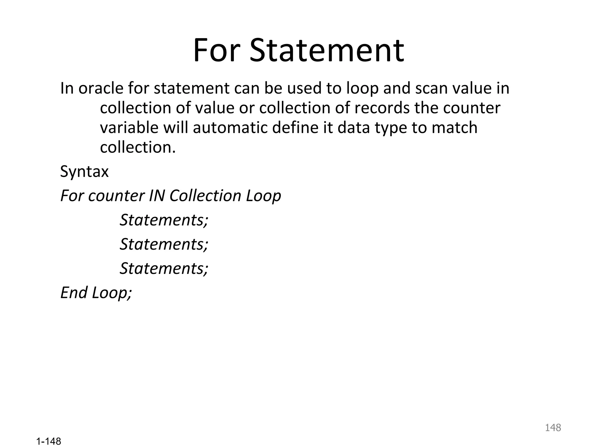 For Statement In oracle for statement can be used to loop and scan value in collection of value or collection of records the counter variable will automatic define it data type to match collection. Syntax For counter IN Collection Loop Statements; Statements; Statements; End Loop; 