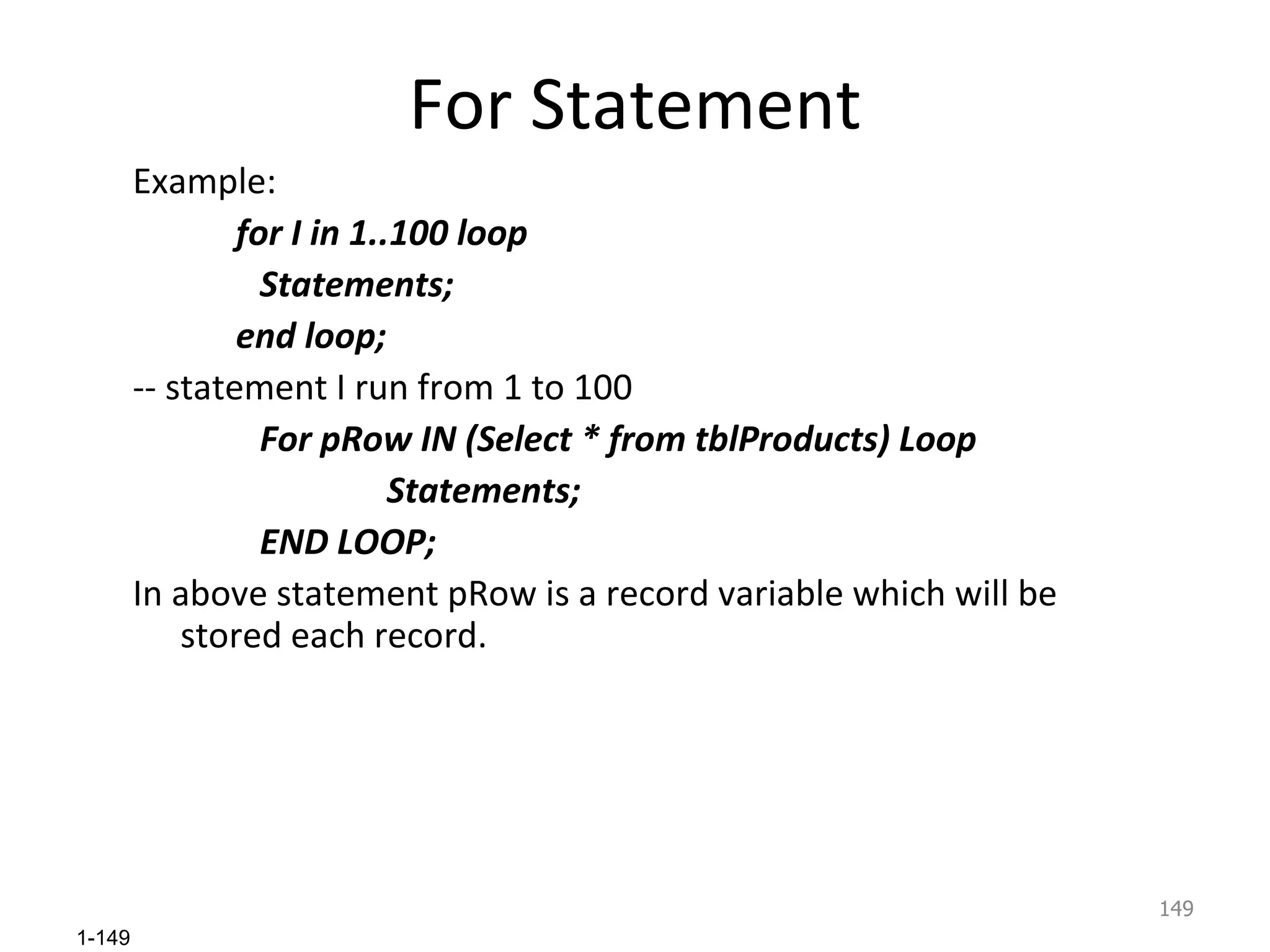 For Statement Example: for I in 1..100 loop Statements; end loop; -- statement I run from 1 to 100 For pRow IN (Select * from tblProducts) Loop Statements; END LOOP; In above statement pRow is a record variable which will be stored each record. 