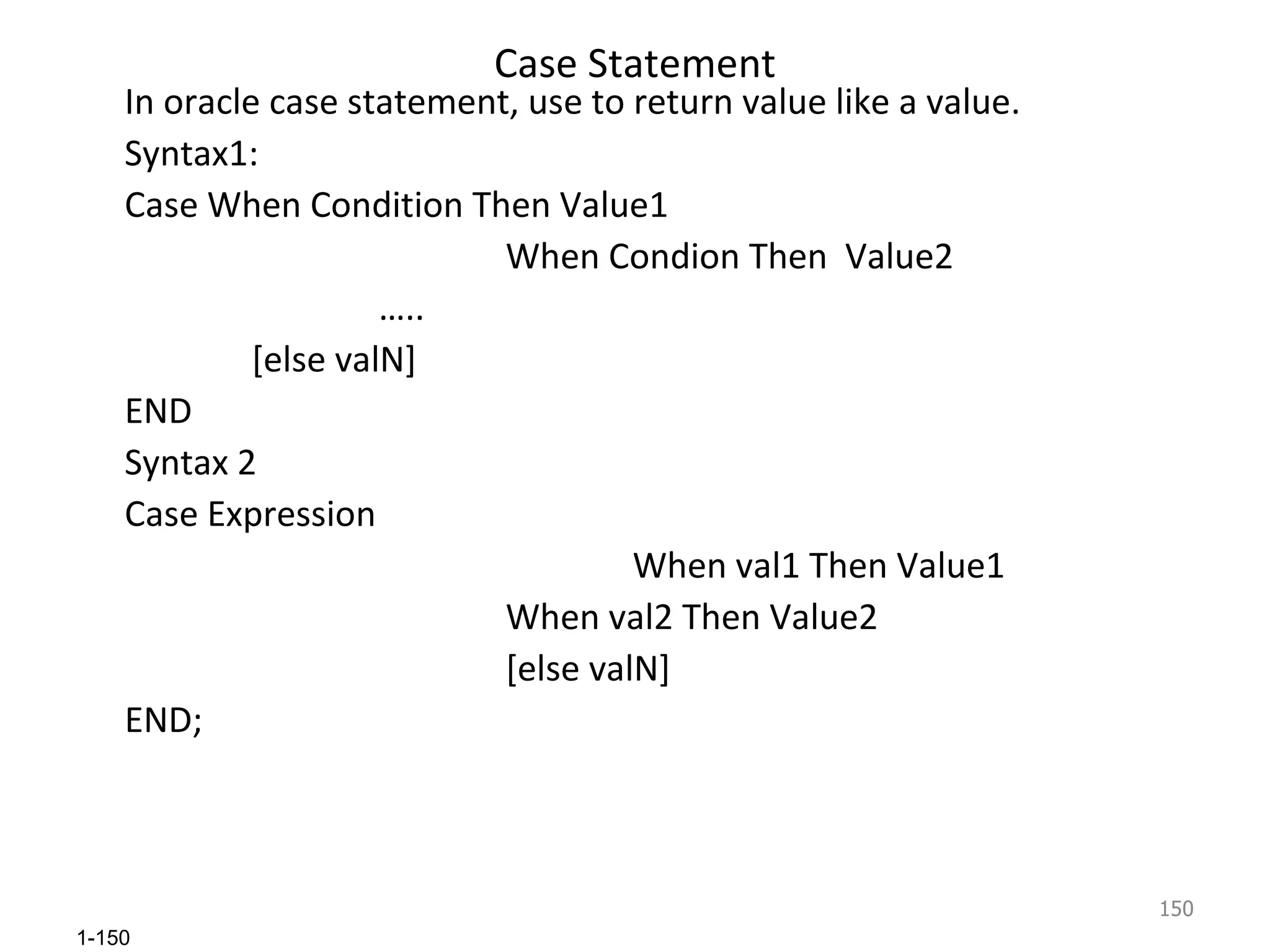 Case Statement In oracle case statement, use to return value like a value. Syntax1: Case When Condition Then Value1 When Condion Then  Value2 … .. [else valN] END Syntax 2 Case Expression    When val1 Then Value1 When val2 Then Value2 [else valN] END; 