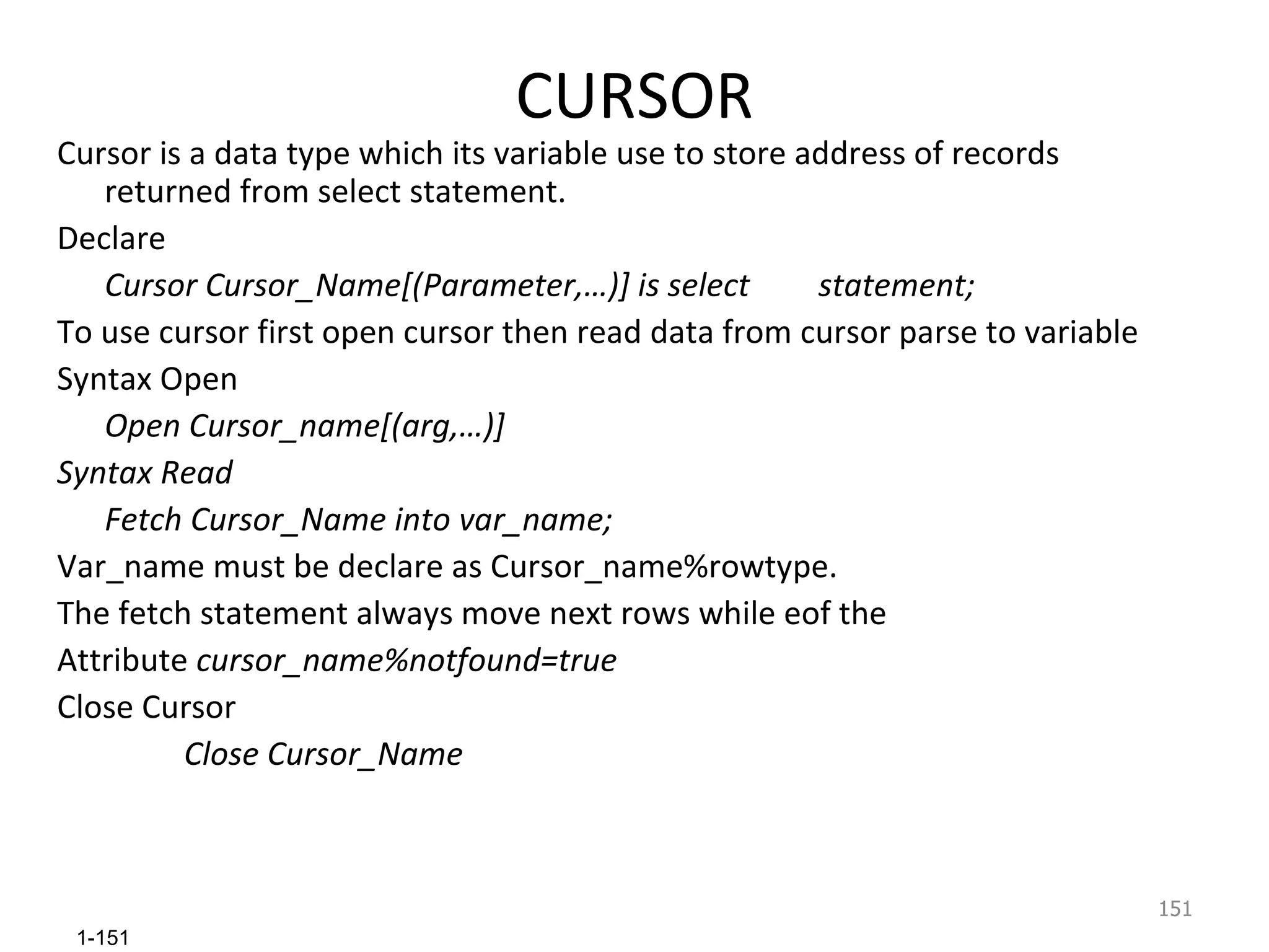 CURSOR Cursor is a data type which its variable use to store address of records returned from select statement. Declare Cursor Cursor_Name[(Parameter,…)] is select  statement; To use cursor first open cursor then read data from cursor parse to variable Syntax Open Open Cursor_name[(arg,…)] Syntax Read Fetch Cursor_Name into var_name; Var_name must be declare as Cursor_name%rowtype. The fetch statement always move next rows while eof the Attribute  cursor_name%notfound=true Close Cursor Close Cursor_Name 