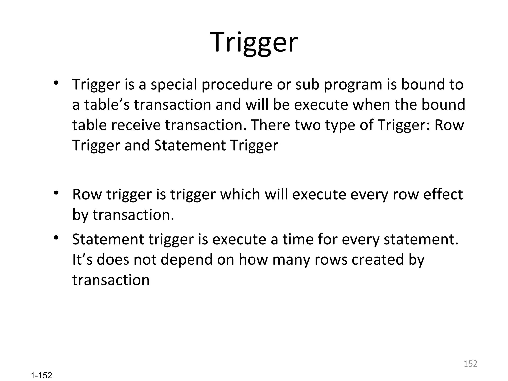 Trigger Trigger is a special procedure or sub program is bound to a table’s transaction and will be execute when the bound table receive transaction. There two type of Trigger: Row Trigger and Statement Trigger Row trigger is trigger which will execute every row effect by transaction. Statement trigger is execute a time for every statement. It’s does not depend on how many rows created by transaction 