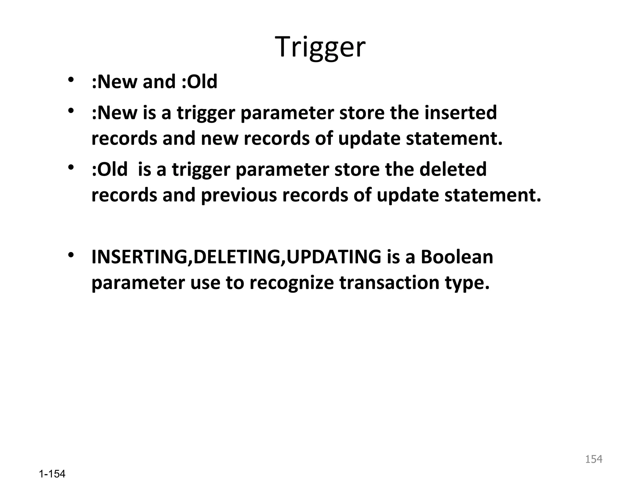 Trigger :New and :Old :New is a trigger parameter store the inserted records and new records of update statement. :Old  is a trigger parameter store the deleted records and previous records of update statement. INSERTING,DELETING,UPDATING is a Boolean parameter use to recognize transaction type. 