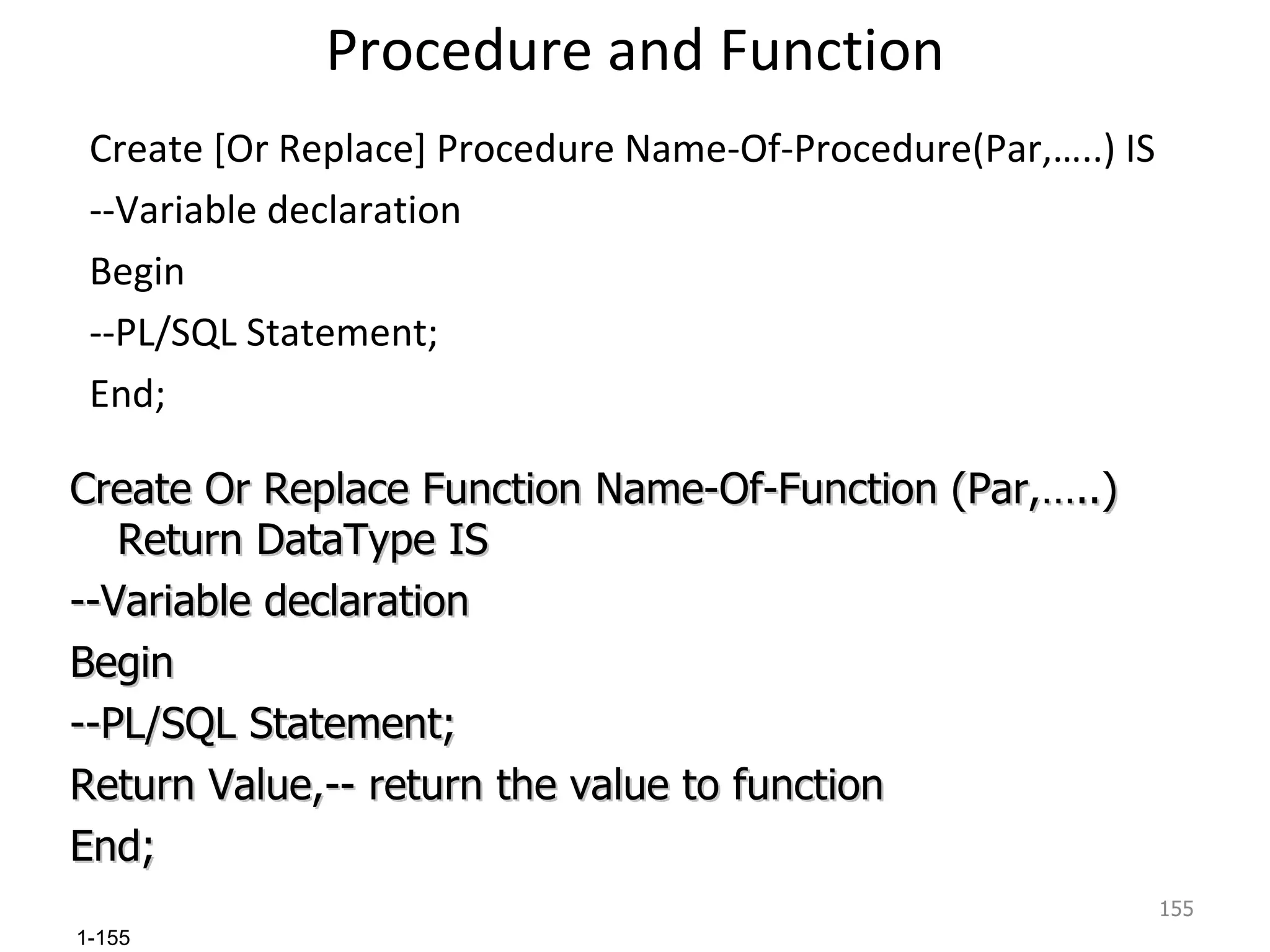 Procedure and Function Create [Or Replace] Procedure Name-Of-Procedure(Par,…..) IS --Variable declaration Begin --PL/SQL Statement; End; Create Or Replace Function Name-Of-Function (Par,…..) Return DataType IS --Variable declaration Begin --PL/SQL Statement; Return Value,-- return the value to function End; 
