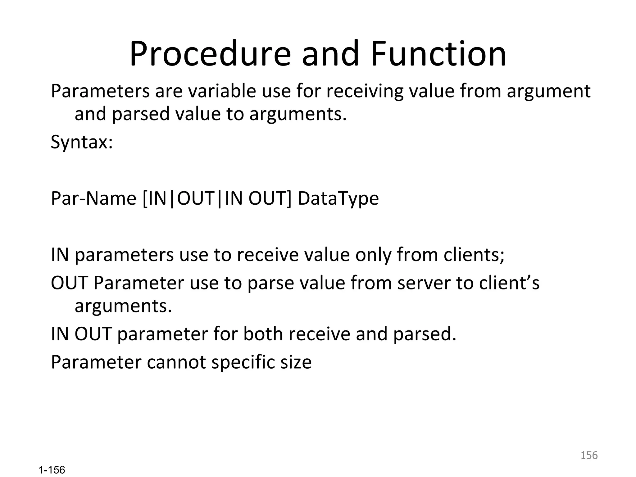 Procedure and Function Parameters are variable use for receiving value from argument and parsed value to arguments. Syntax: Par-Name [IN|OUT|IN OUT] DataType IN parameters use to receive value only from clients; OUT Parameter use to parse value from server to client’s arguments. IN OUT parameter for both receive and parsed. Parameter cannot specific size 