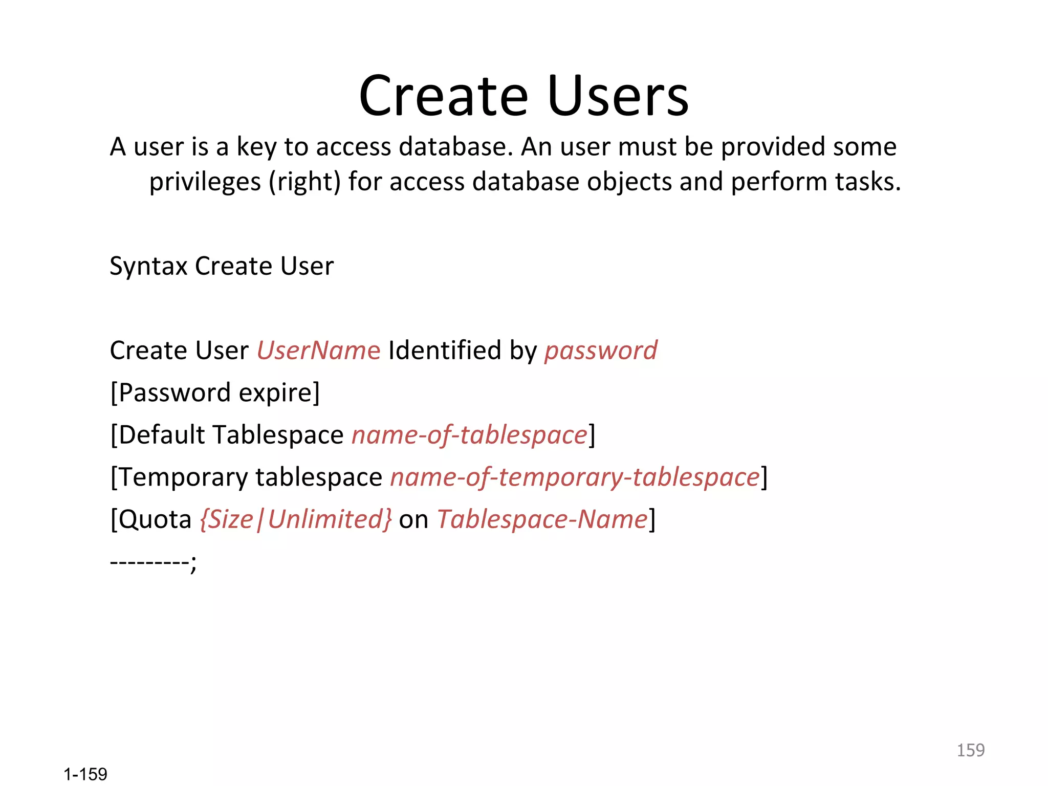 Create Users A user is a key to access database. An user must be provided some privileges (right) for access database objects and perform tasks. Syntax Create User Create User  UserNam e  Identified by  password [Password expire] [Default Tablespace  name-of-tablespace ] [Temporary tablespace  name-of-temporary-tablespace ] [Quota  {Size|Unlimited}  on  Tablespace-Name ] ---------;  
