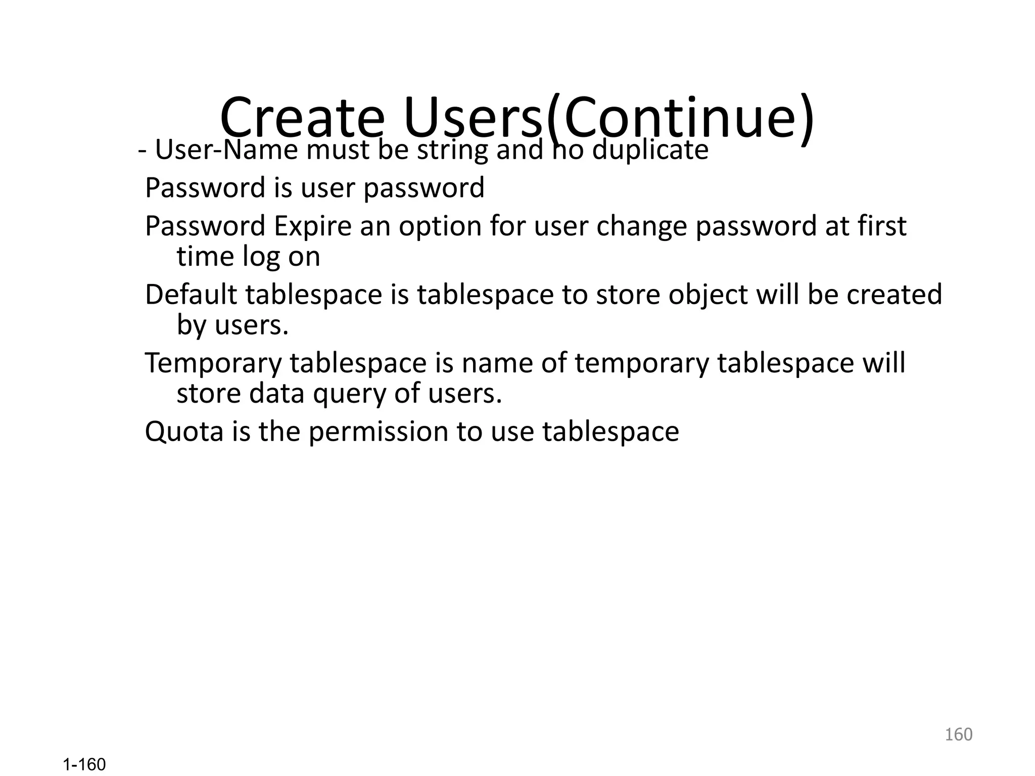 Create Users(Continue) - User-Name must be string and no duplicate Password is user password Password Expire an option for user change password at first time log on Default tablespace is tablespace to store object will be created by users. Temporary tablespace is name of temporary tablespace will store data query of users. Quota is the permission to use tablespace 