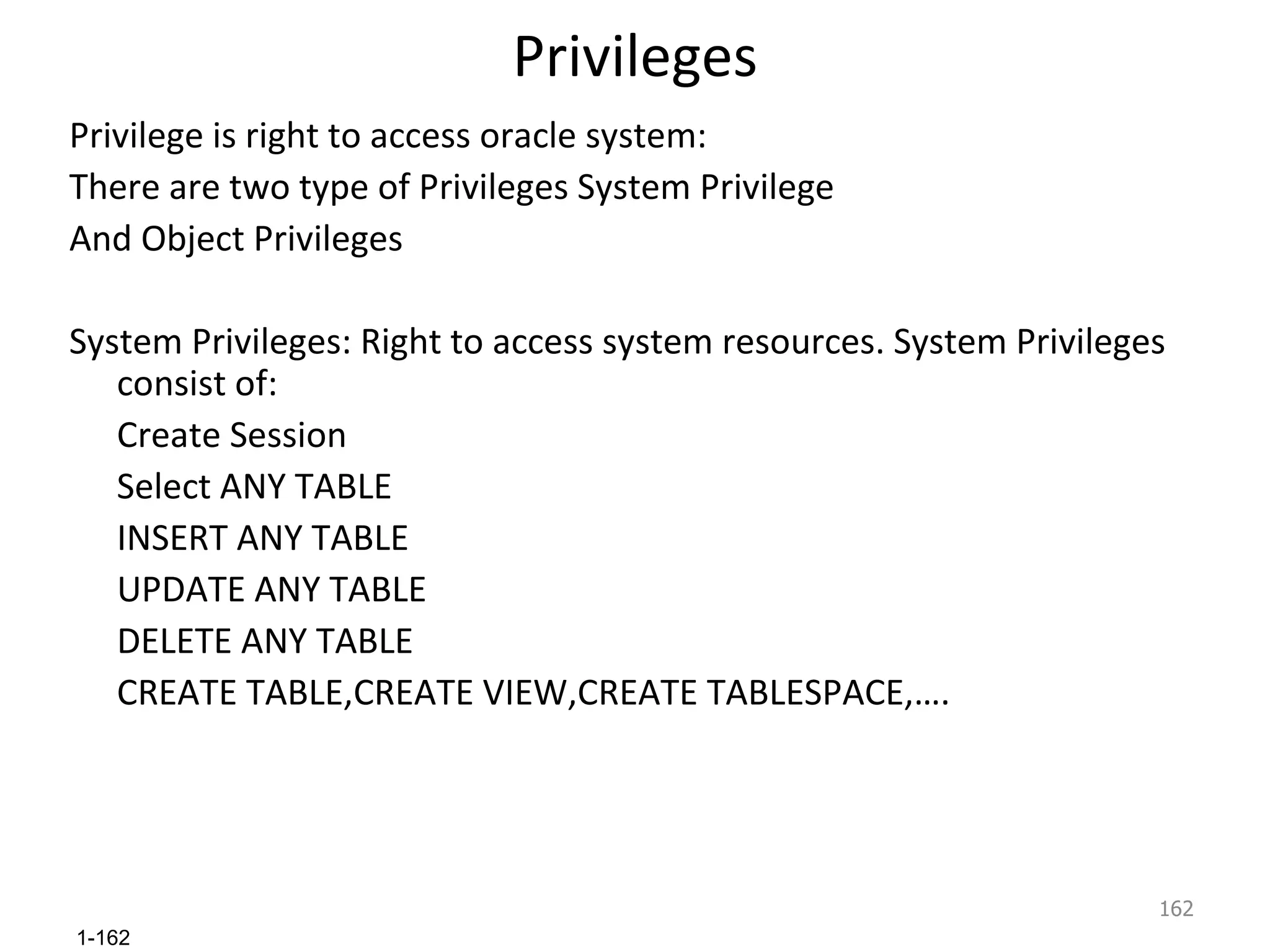 Privileges Privilege is right to access oracle system: There are two type of Privileges System Privilege And Object Privileges System Privileges: Right to access system resources. System Privileges consist of: Create Session  Select ANY TABLE INSERT ANY TABLE UPDATE ANY TABLE DELETE ANY TABLE CREATE TABLE,CREATE VIEW,CREATE TABLESPACE,…. 