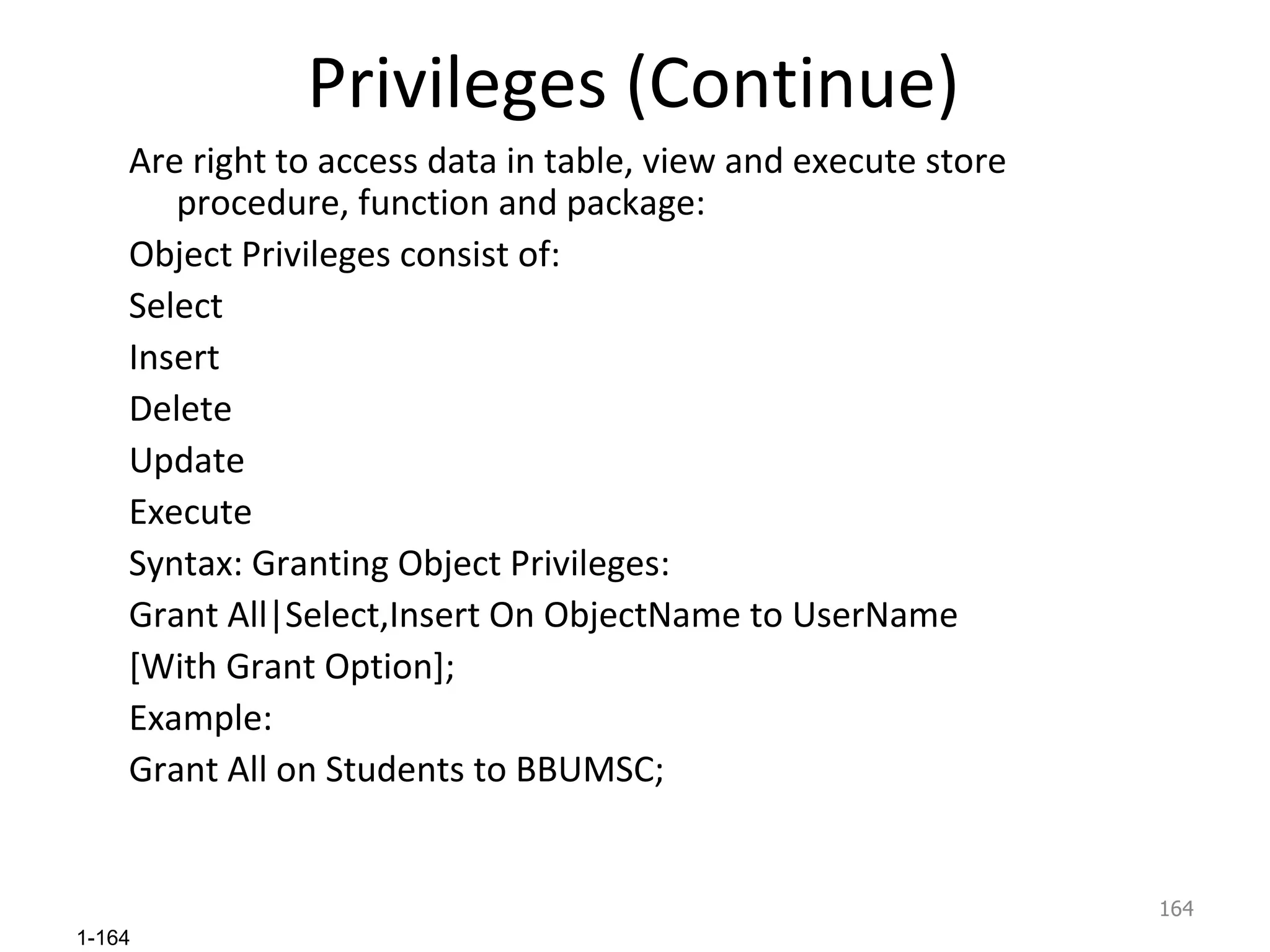 Privileges (Continue) Are right to access data in table, view and execute store procedure, function and package: Object Privileges consist of: Select Insert Delete Update Execute Syntax: Granting Object Privileges: Grant All|Select,Insert On ObjectName to UserName [With Grant Option]; Example: Grant All on Students to BBUMSC; 