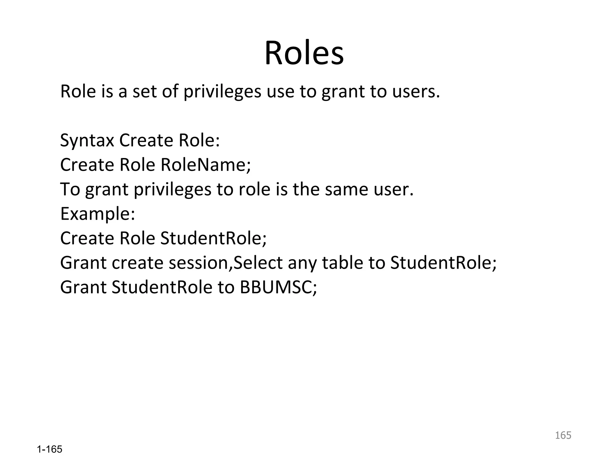 Roles Role is a set of privileges use to grant to users. Syntax Create Role: Create Role RoleName; To grant privileges to role is the same user. Example: Create Role StudentRole; Grant create session,Select any table to StudentRole; Grant StudentRole to BBUMSC; 