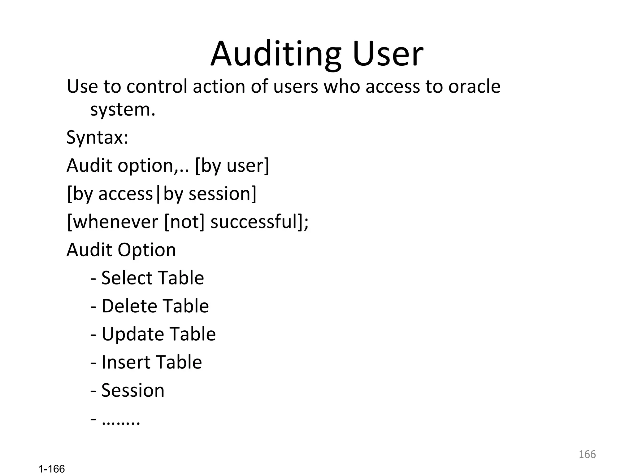 Auditing User Use to control action of users who access to oracle system. Syntax: Audit option,.. [by user] [by access|by session] [whenever [not] successful]; Audit Option - Select Table - Delete Table - Update Table - Insert Table - Session - …….. 