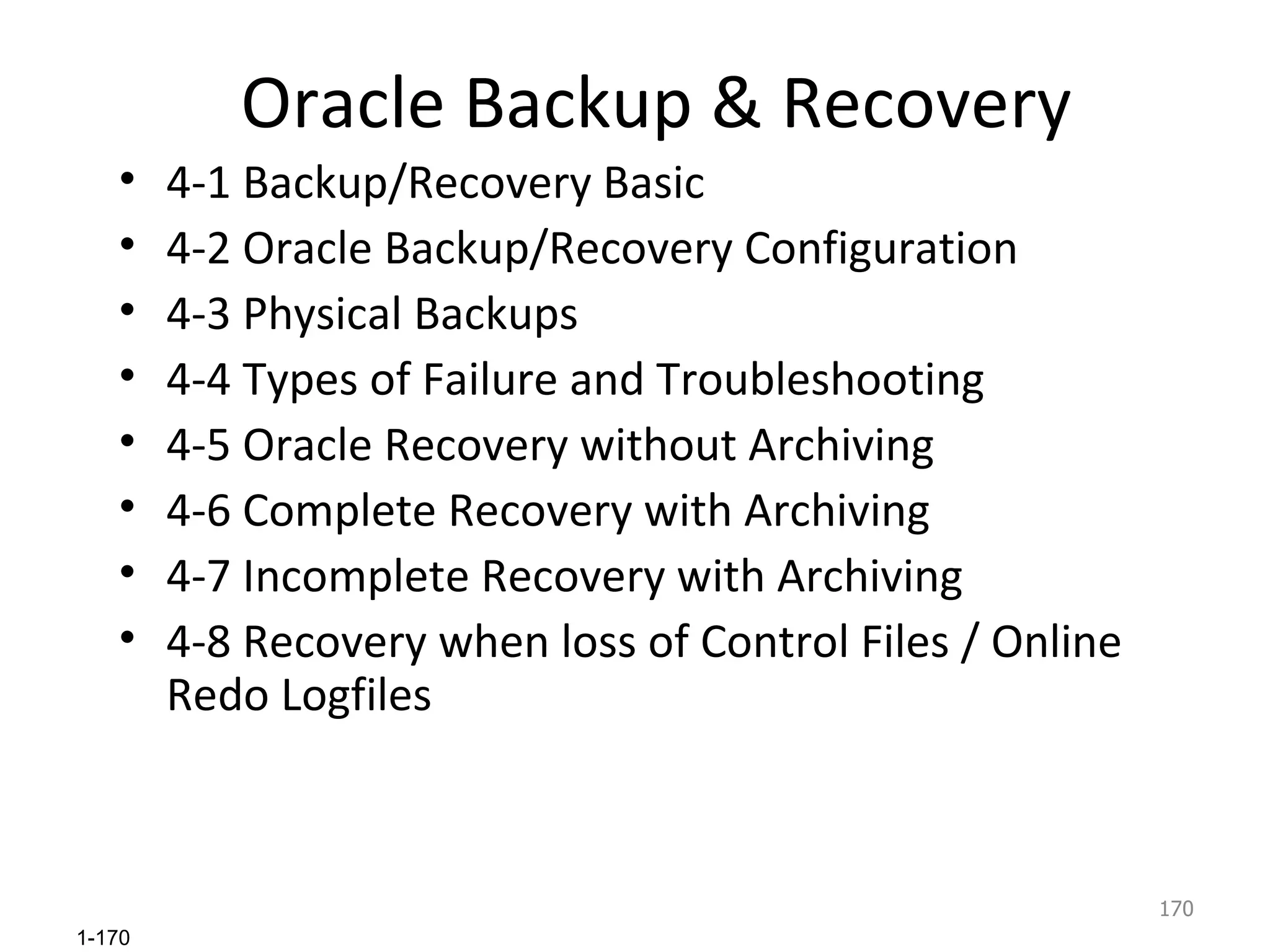 Oracle Backup & Recovery 4-1 Backup/Recovery Basic 4-2 Oracle Backup/Recovery Configuration 4-3 Physical Backups 4-4 Types of Failure and Troubleshooting 4-5 Oracle Recovery without Archiving 4-6 Complete Recovery with Archiving  4-7 Incomplete Recovery with Archiving 4-8 Recovery when loss of Control Files / Online Redo Logfiles 