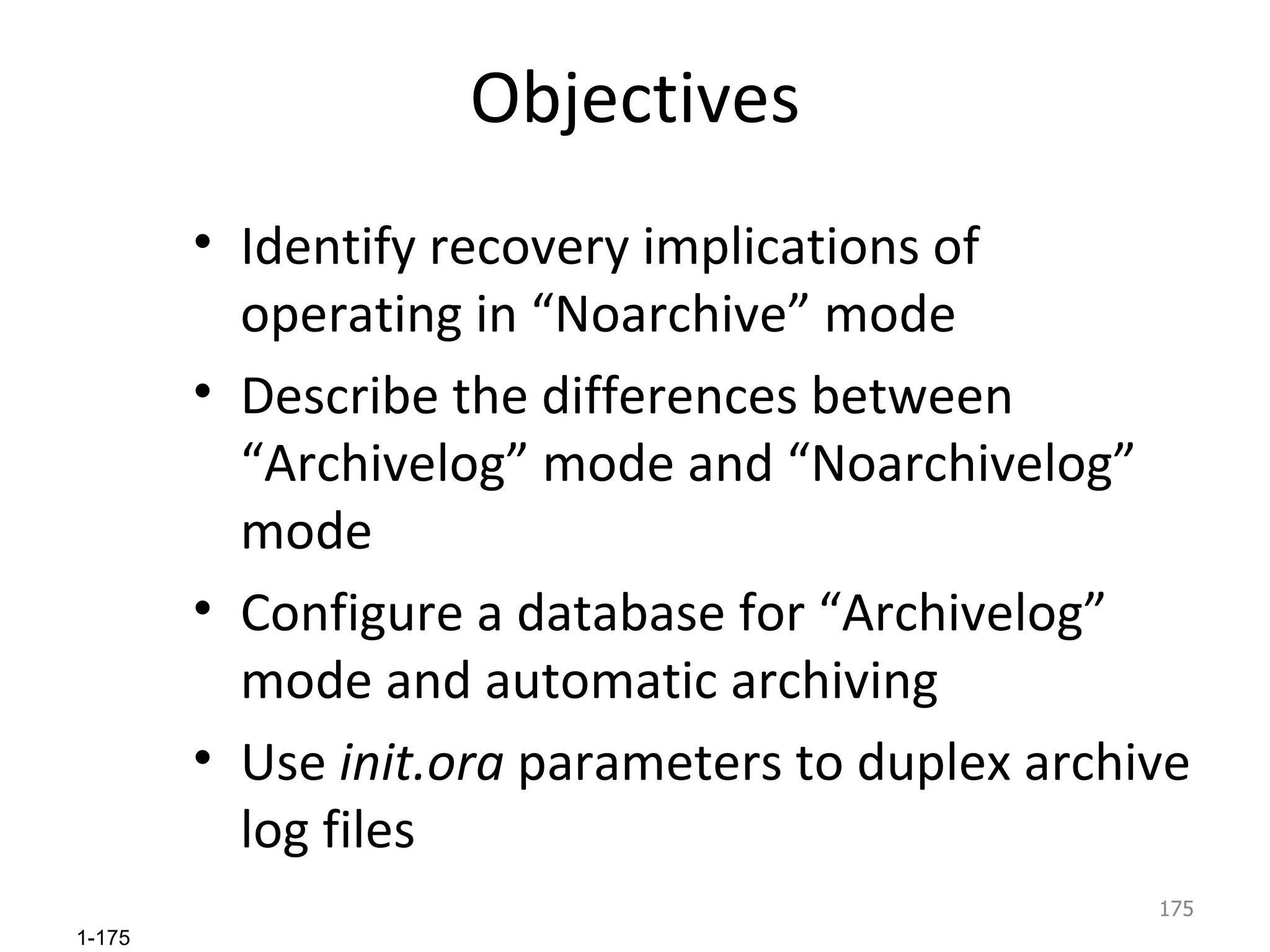 Objectives Identify recovery implications of operating in “Noarchive” mode Describe the differences between “Archivelog” mode and “Noarchivelog” mode Configure a database for “Archivelog” mode and automatic archiving Use  init.ora  parameters to duplex archive log files 