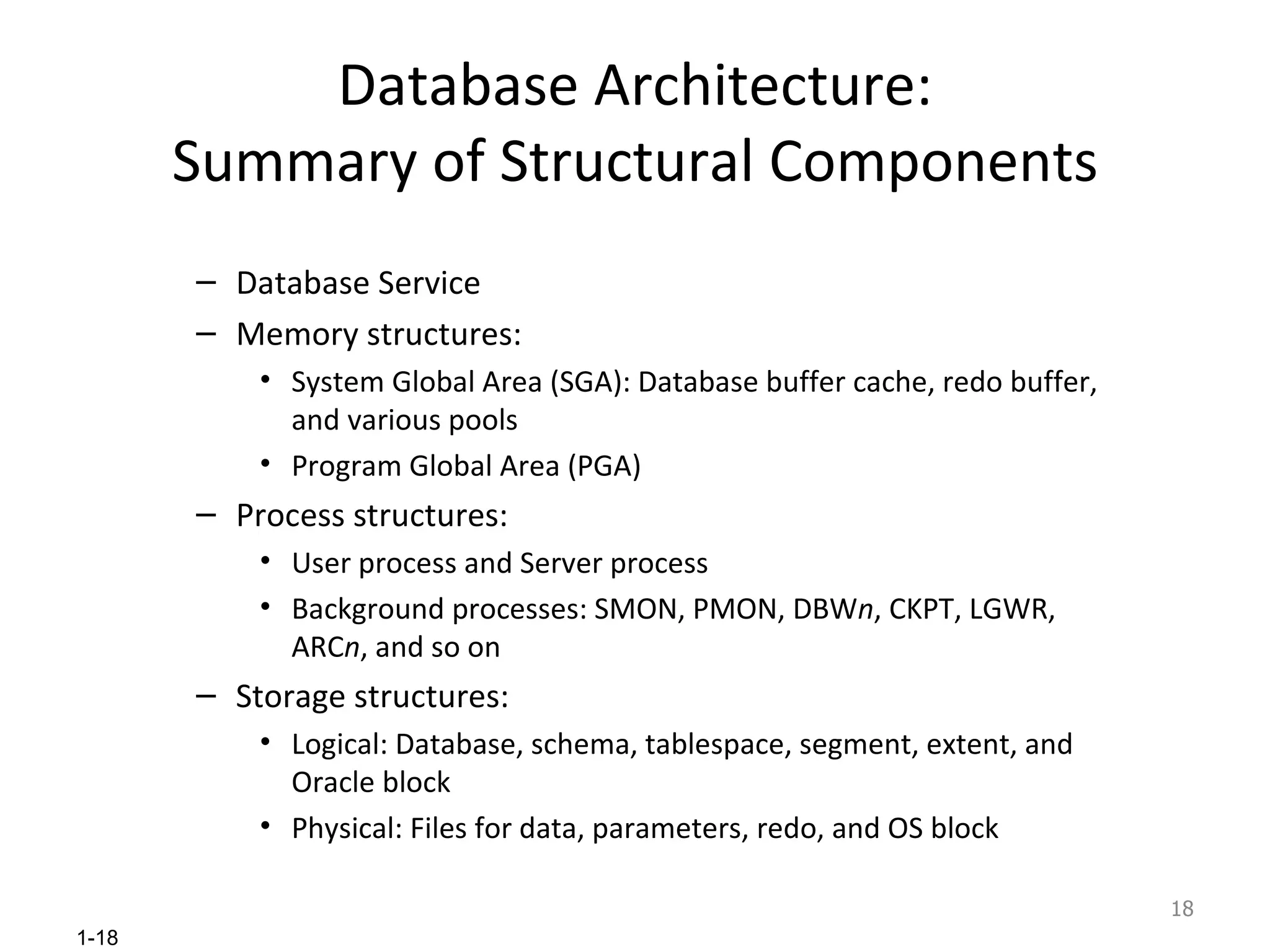 Database Architecture: Summary of Structural Components Database Service Memory structures: System Global Area (SGA): Database buffer cache, redo buffer, and various pools Program Global Area (PGA) Process structures: User process and Server process Background processes: SMON, PMON, DBW n , CKPT, LGWR, ARC n , and so on Storage structures: Logical: Database, schema, tablespace, segment, extent, and Oracle block Physical: Files for data, parameters, redo, and OS block 