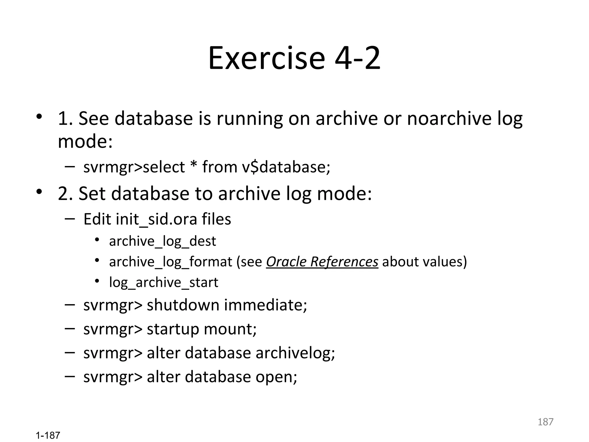 Exercise 4-2 1. See database is running on archive or noarchive log mode: svrmgr>select * from v$database; 2. Set database to archive log mode: Edit init_sid.ora files archive_log_dest archive_log_format (see  Oracle References  about values) log_archive_start svrmgr> shutdown immediate; svrmgr> startup mount; svrmgr> alter database archivelog; svrmgr> alter database open; 