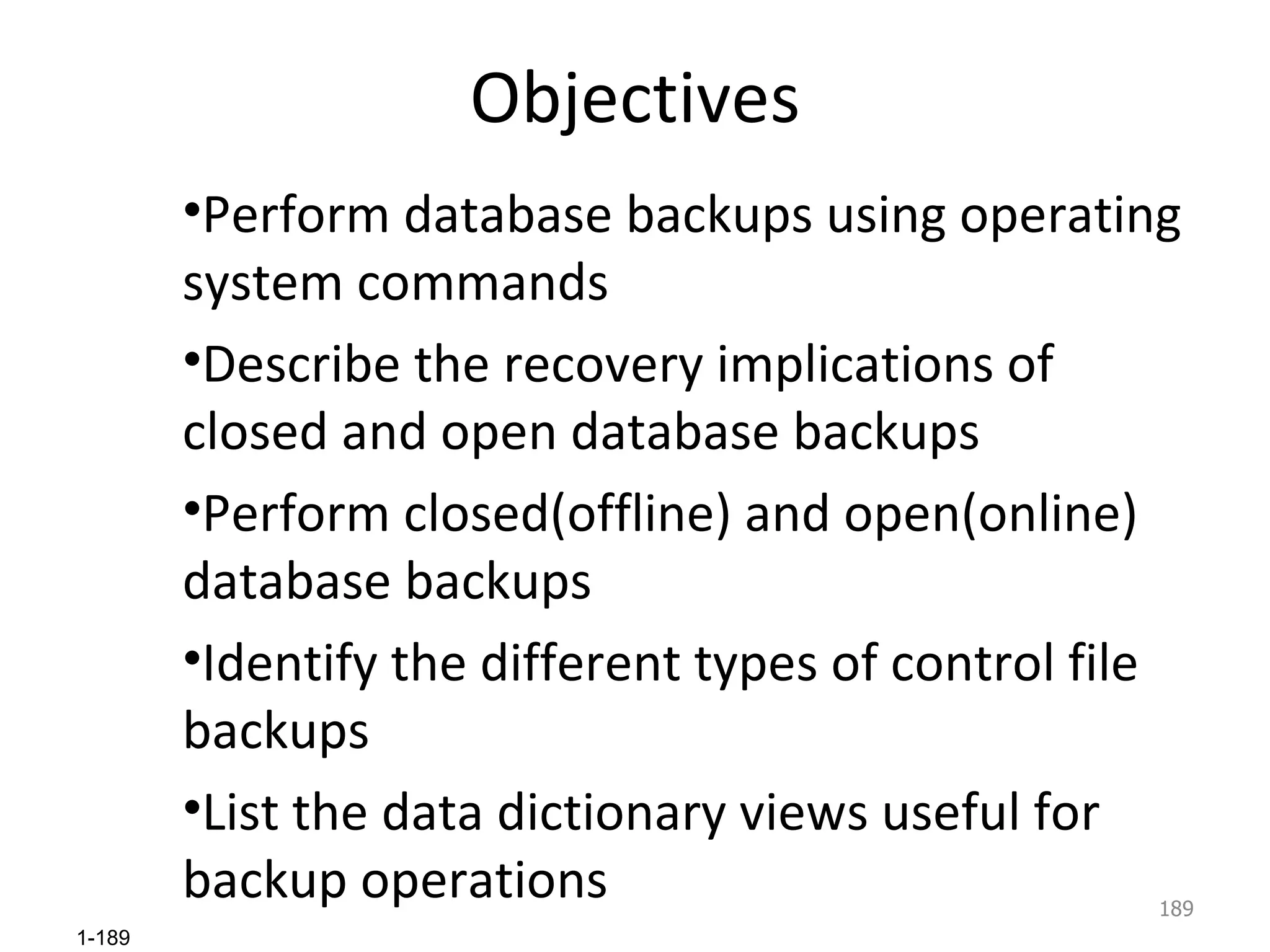 Objectives Perform database backups using operating system commands Describe the recovery implications of closed and open database backups Perform closed(offline) and open(online) database backups Identify the different types of control file backups List the data dictionary views useful for backup operations  
