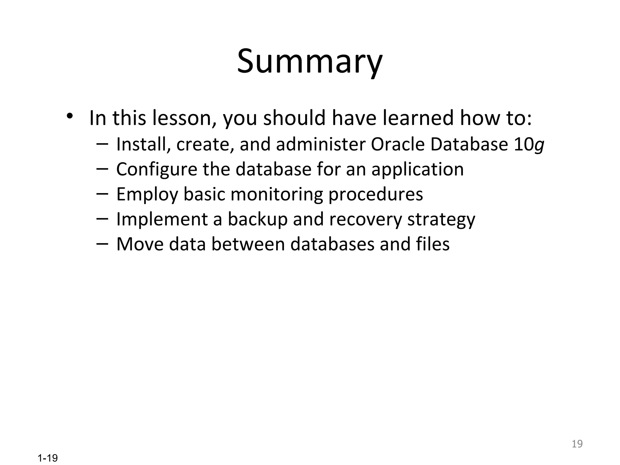 Summary In this lesson, you should have learned how to: Install, create, and administer Oracle Database 10 g Configure the database for an application Employ basic monitoring procedures Implement a backup and recovery strategy Move data between databases and files 