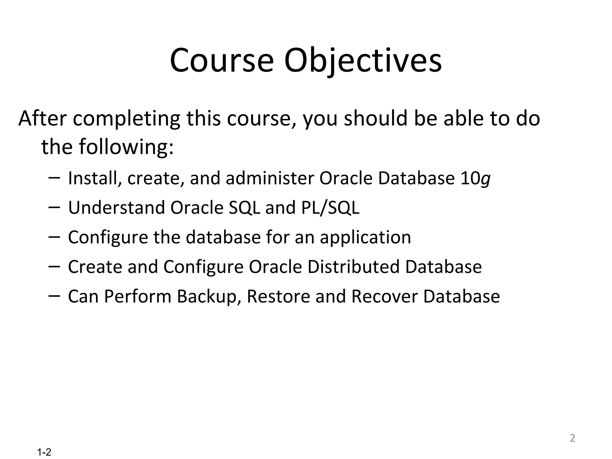 Course Objectives After completing this course, you should be able to do the following: Install, create, and administer Oracle Database 10 g Understand Oracle SQL and PL/SQL Configure the database for an application Create and Configure Oracle Distributed Database Can Perform Backup, Restore and Recover Database 