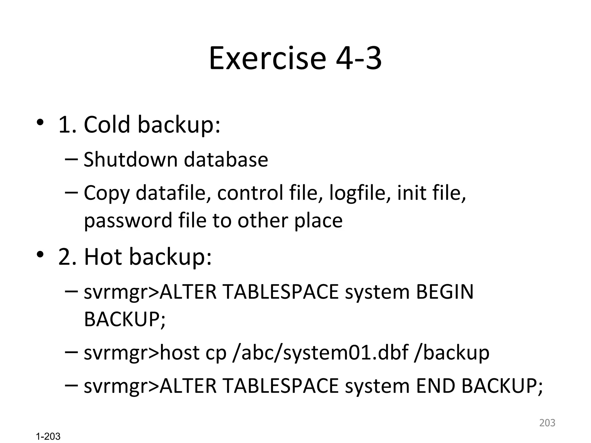 Exercise 4-3 1. Cold backup: Shutdown database Copy datafile, control file, logfile, init file, password file to other place 2. Hot backup: svrmgr>ALTER TABLESPACE system BEGIN BACKUP; svrmgr>host cp /abc/system01.dbf /backup svrmgr>ALTER TABLESPACE system END BACKUP;  
