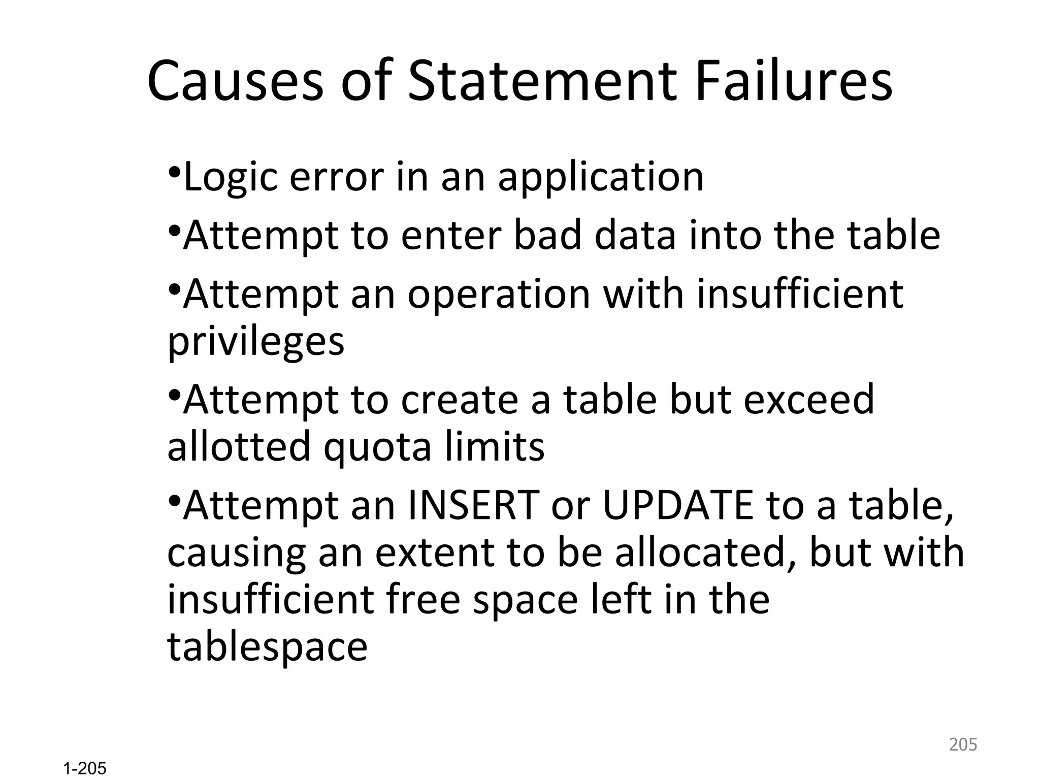 Causes of Statement Failures Logic error in an application Attempt to enter bad data into the table Attempt an operation with insufficient privileges Attempt to create a table but exceed allotted quota limits Attempt an INSERT or UPDATE to a table, causing an extent to be allocated, but with insufficient free space left in the tablespace 