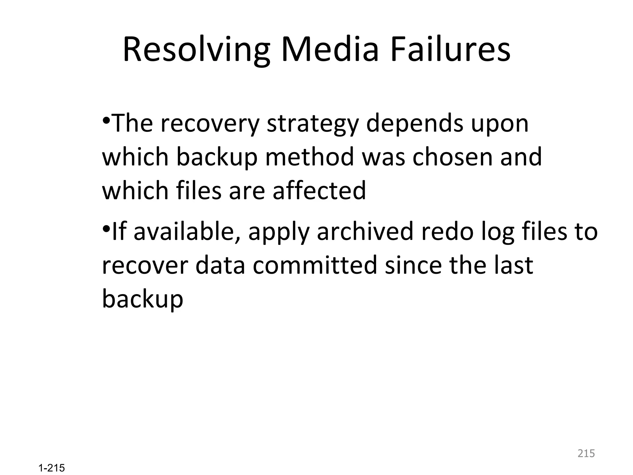 Resolving Media Failures The recovery strategy depends upon which backup method was chosen and which files are affected If available, apply archived redo log files to recover data committed since the last backup 