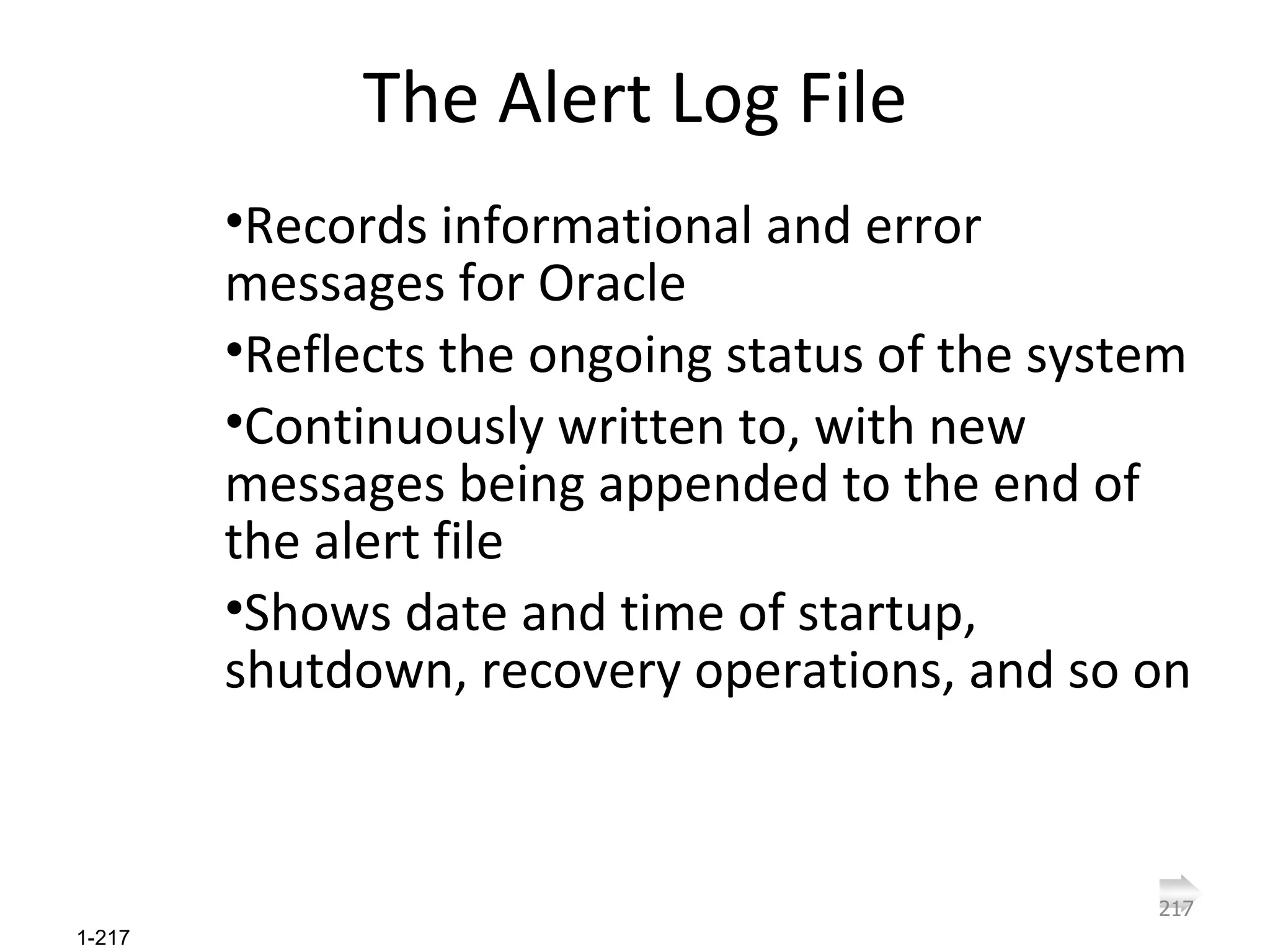 The Alert Log File Records informational and error messages for Oracle Reflects the ongoing status of the system Continuously written to, with new messages being appended to the end of the alert file Shows date and time of startup, shutdown, recovery operations, and so on 