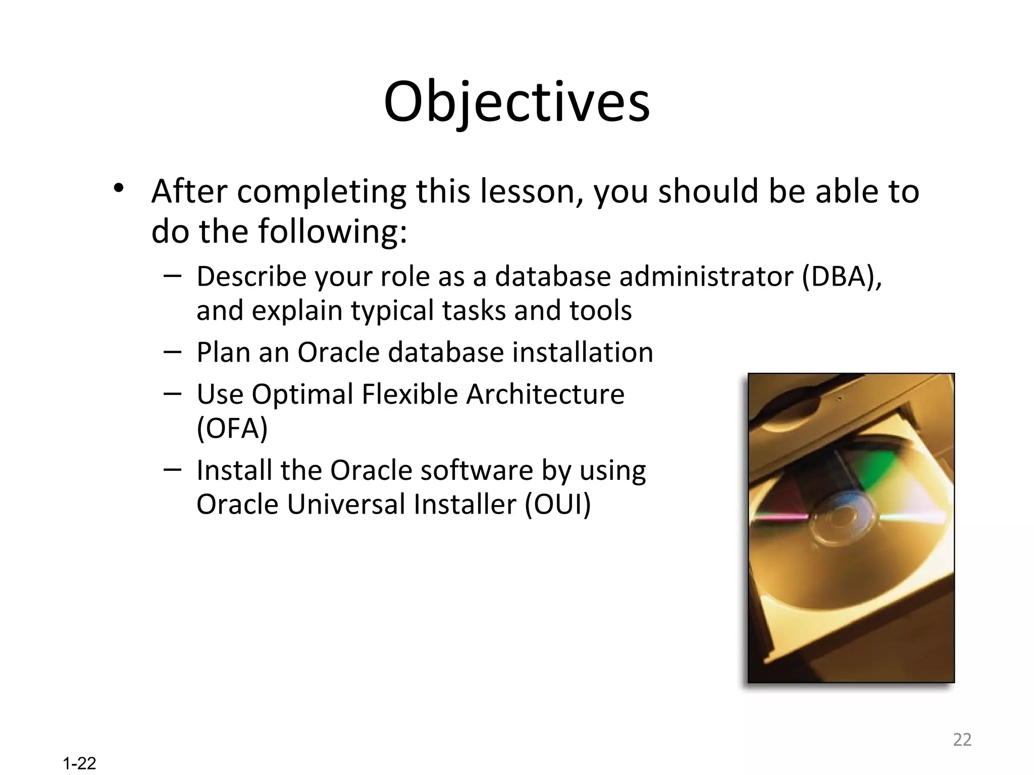 Objectives After completing this lesson, you should be able to do the following: Describe your role as a database administrator (DBA), and explain typical tasks and tools Plan an Oracle database installation Use Optimal Flexible Architecture  (OFA) Install the Oracle software by using Oracle Universal Installer (OUI) 