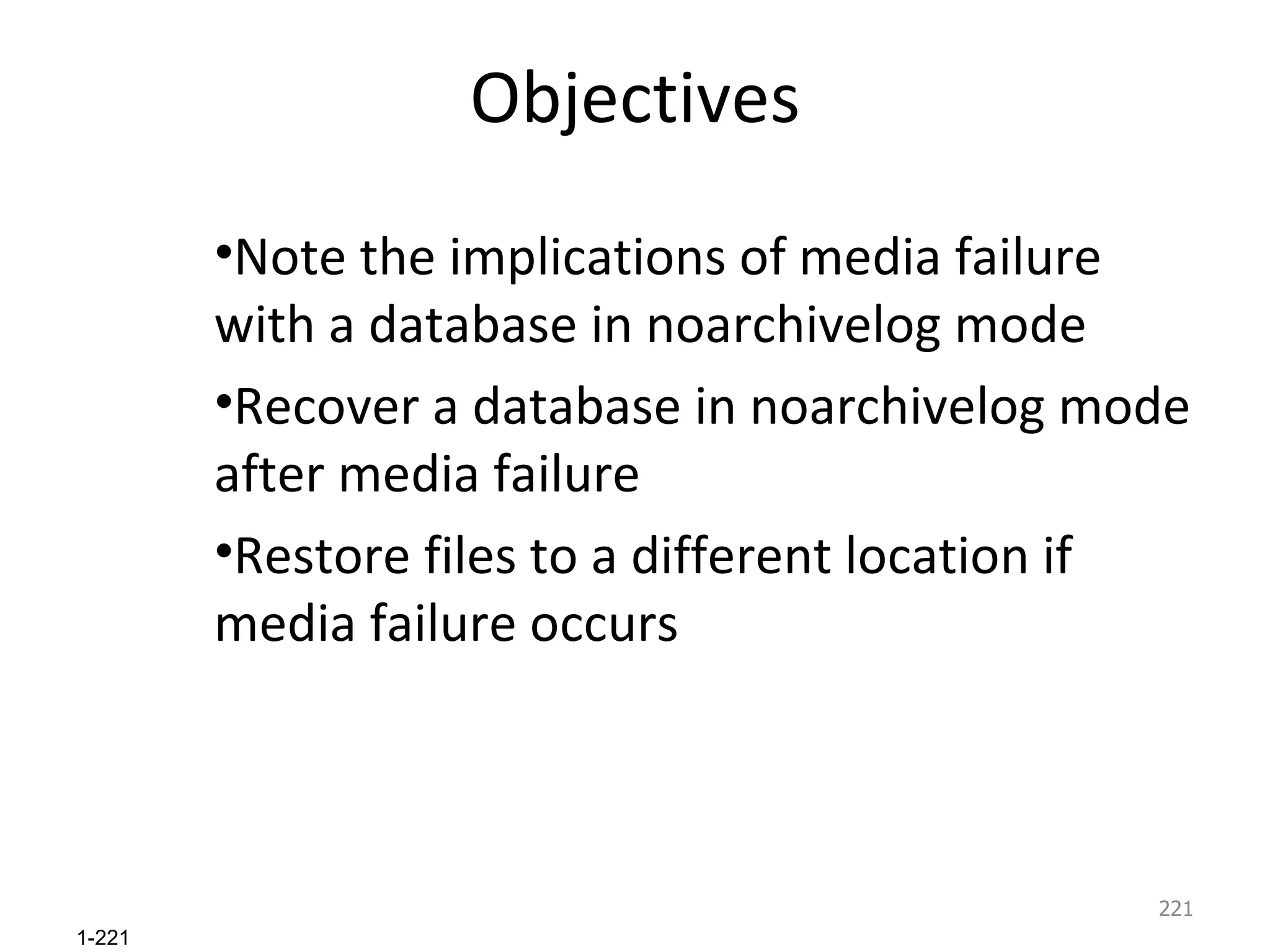 Objectives Note the implications of media failure with a database in noarchivelog mode Recover a database in noarchivelog mode after media failure Restore files to a different location if media failure occurs 