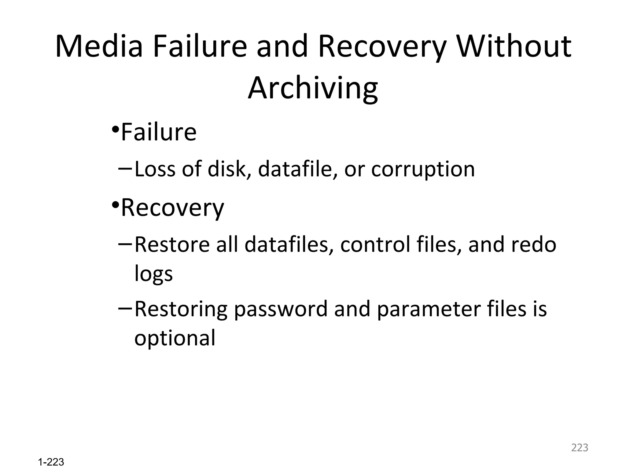 Media Failure and Recovery Without Archiving Failure Loss of disk, datafile, or corruption Recovery Restore all datafiles, control files, and redo logs Restoring password and parameter files is optional 