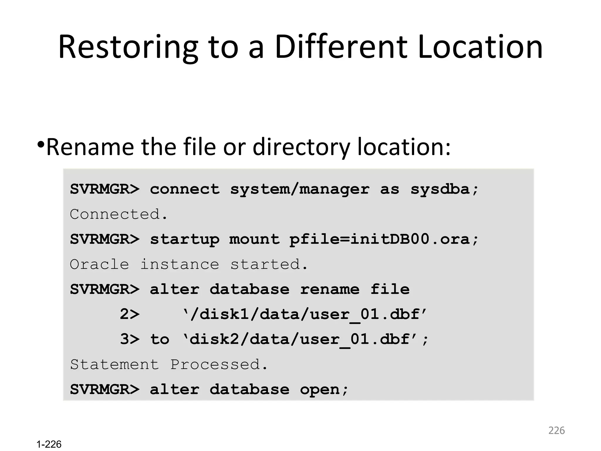 Restoring to a Different Location Rename the file or directory location: SVRMGR> connect system/manager as sysdba; Connected. SVRMGR> startup mount pfile=initDB00.ora; Oracle instance started. SVRMGR> alter database rename file  2>  ‘/disk1/data/user_01.dbf’  3> to ‘disk2/data/user_01.dbf’; Statement Processed. SVRMGR> alter database open; 