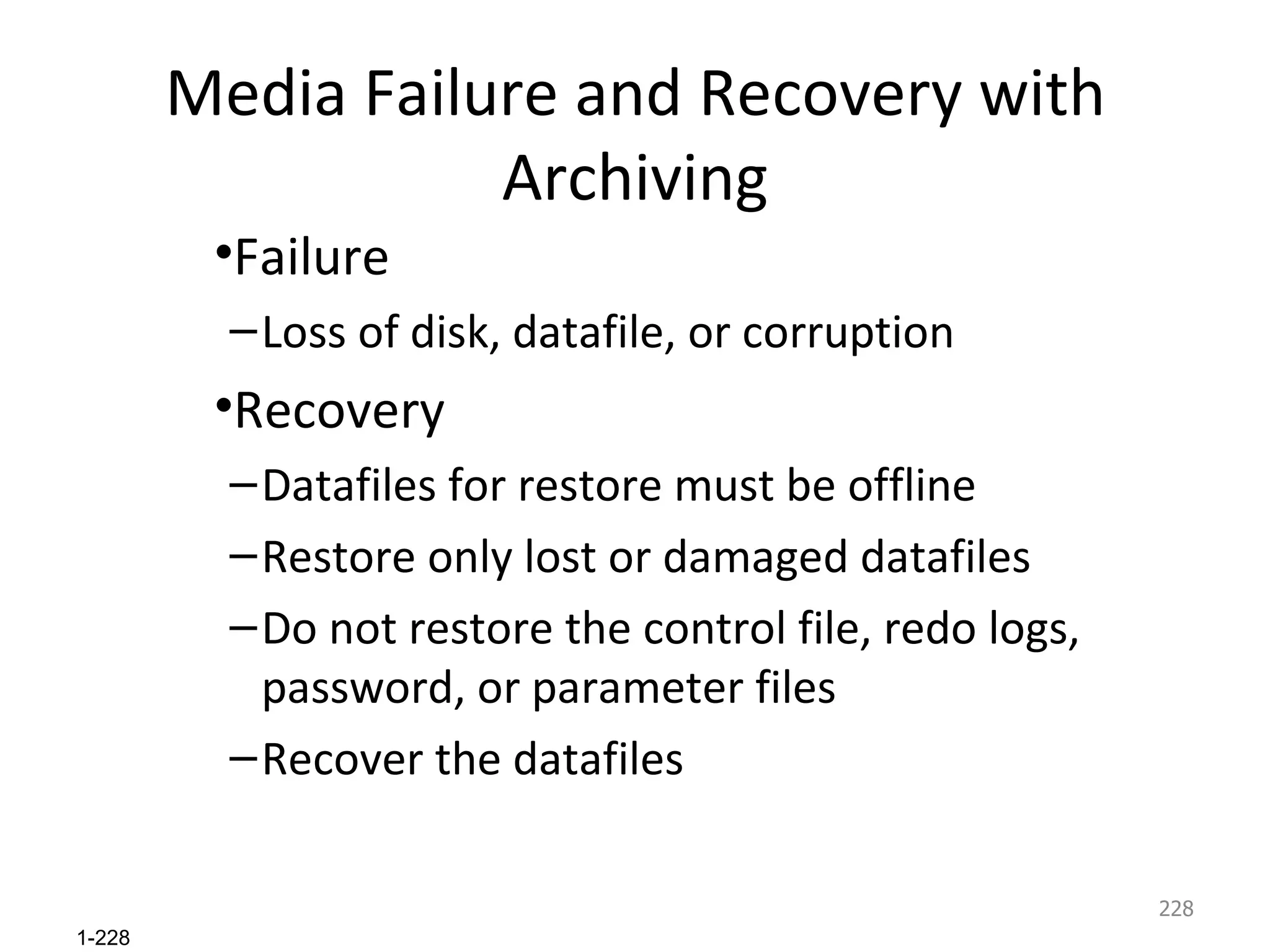 Media Failure and Recovery with Archiving Failure Loss of disk, datafile, or corruption Recovery Datafiles for restore must be offline Restore only lost or damaged datafiles Do not restore the control file, redo logs, password, or parameter files Recover the datafiles 