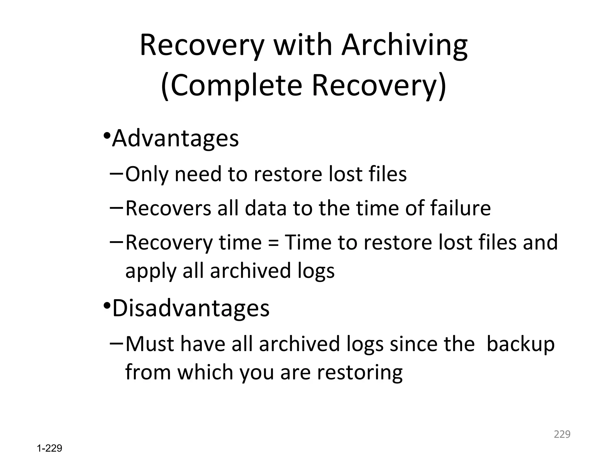 Recovery with Archiving (Complete Recovery) Advantages Only need to restore lost files Recovers all data to the time of failure Recovery time = Time to restore lost files and apply all archived logs Disadvantages Must have all archived logs since the  backup from which you are restoring 