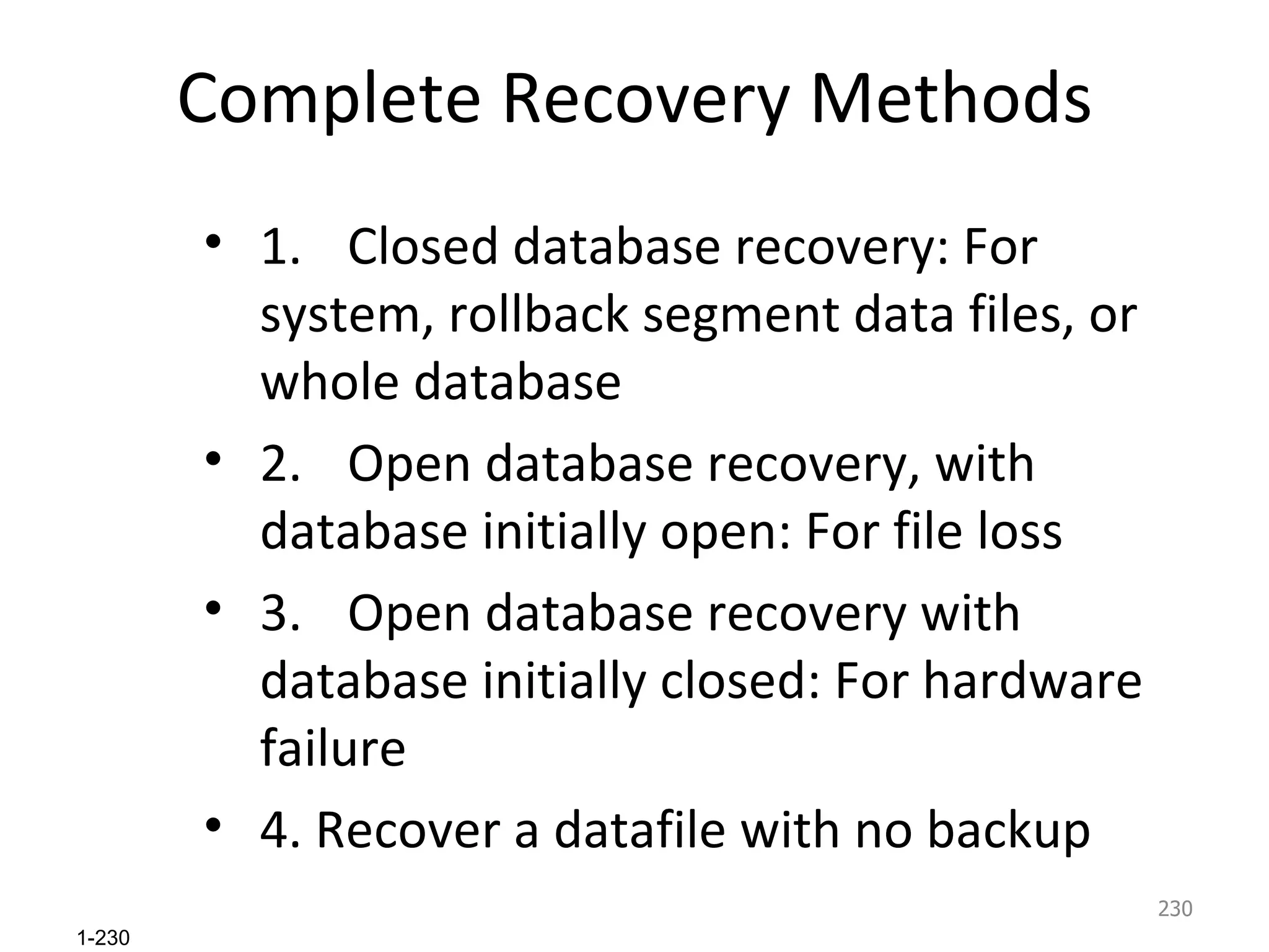 Complete Recovery Methods 1.  Closed database recovery: For system, rollback segment data files, or whole database 2.  Open database recovery, with database initially open: For file loss 3.  Open database recovery with database initially closed: For hardware failure 4. Recover a datafile with no backup 