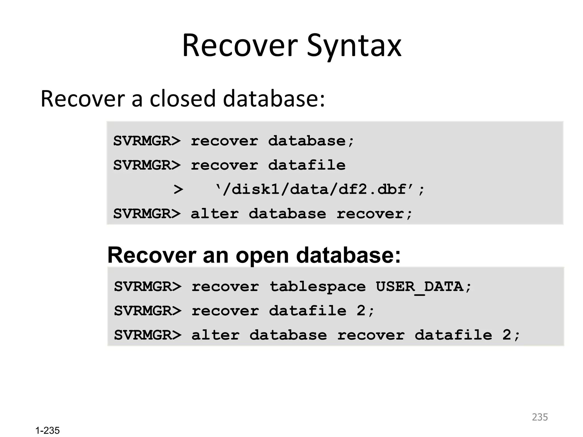 Recover Syntax Recover a closed database:  SVRMGR> recover database; SVRMGR> recover datafile    >  ‘/disk1/data/df2.dbf’; SVRMGR> alter database recover; SVRMGR> recover tablespace USER_DATA; SVRMGR> recover datafile 2; SVRMGR> alter database recover datafile 2; Recover an open database:  