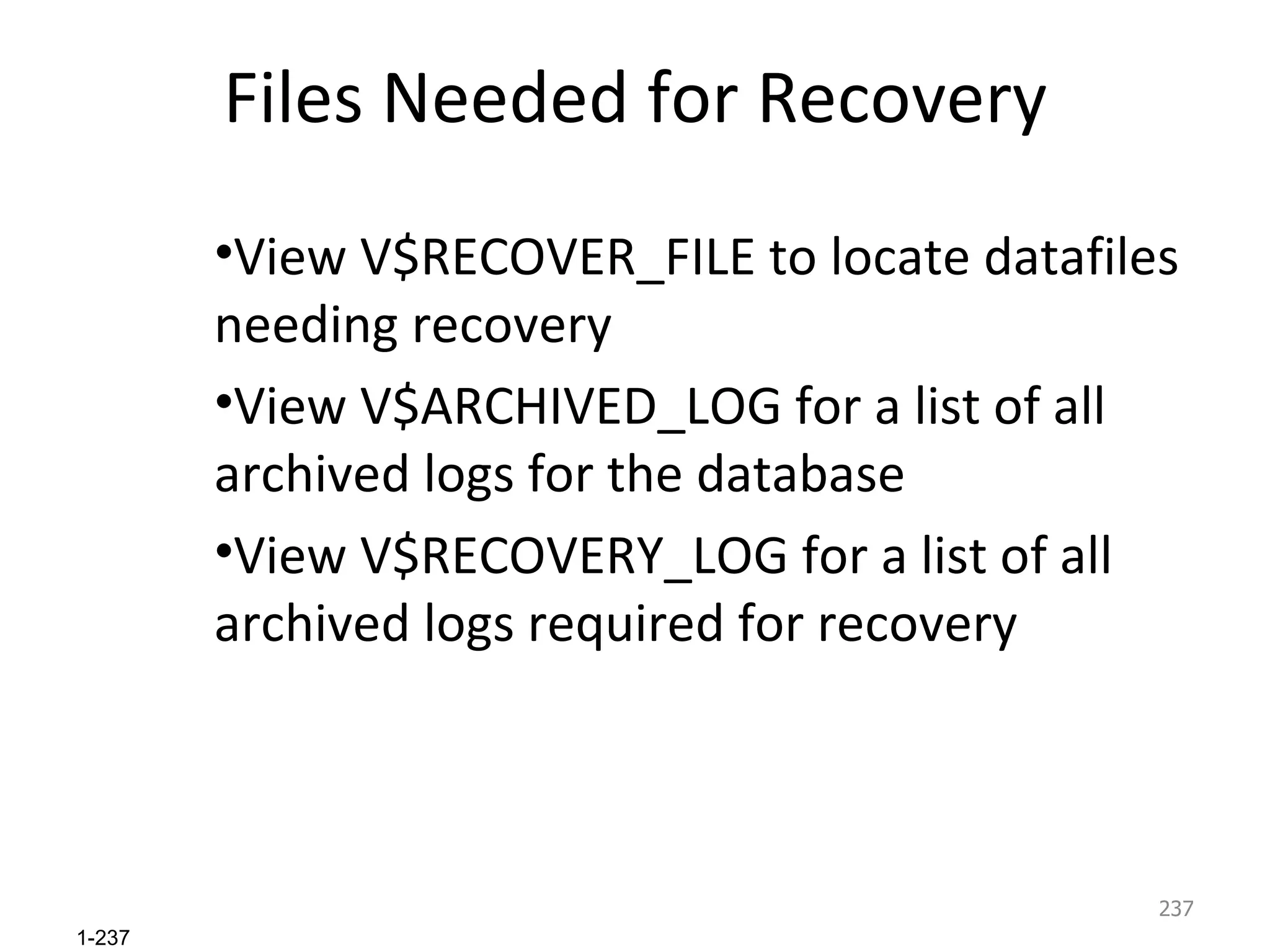 Files Needed for Recovery View V$RECOVER_FILE to locate datafiles needing recovery View V$ARCHIVED_LOG for a list of all archived logs for the database View V$RECOVERY_LOG for a list of all archived logs required for recovery 