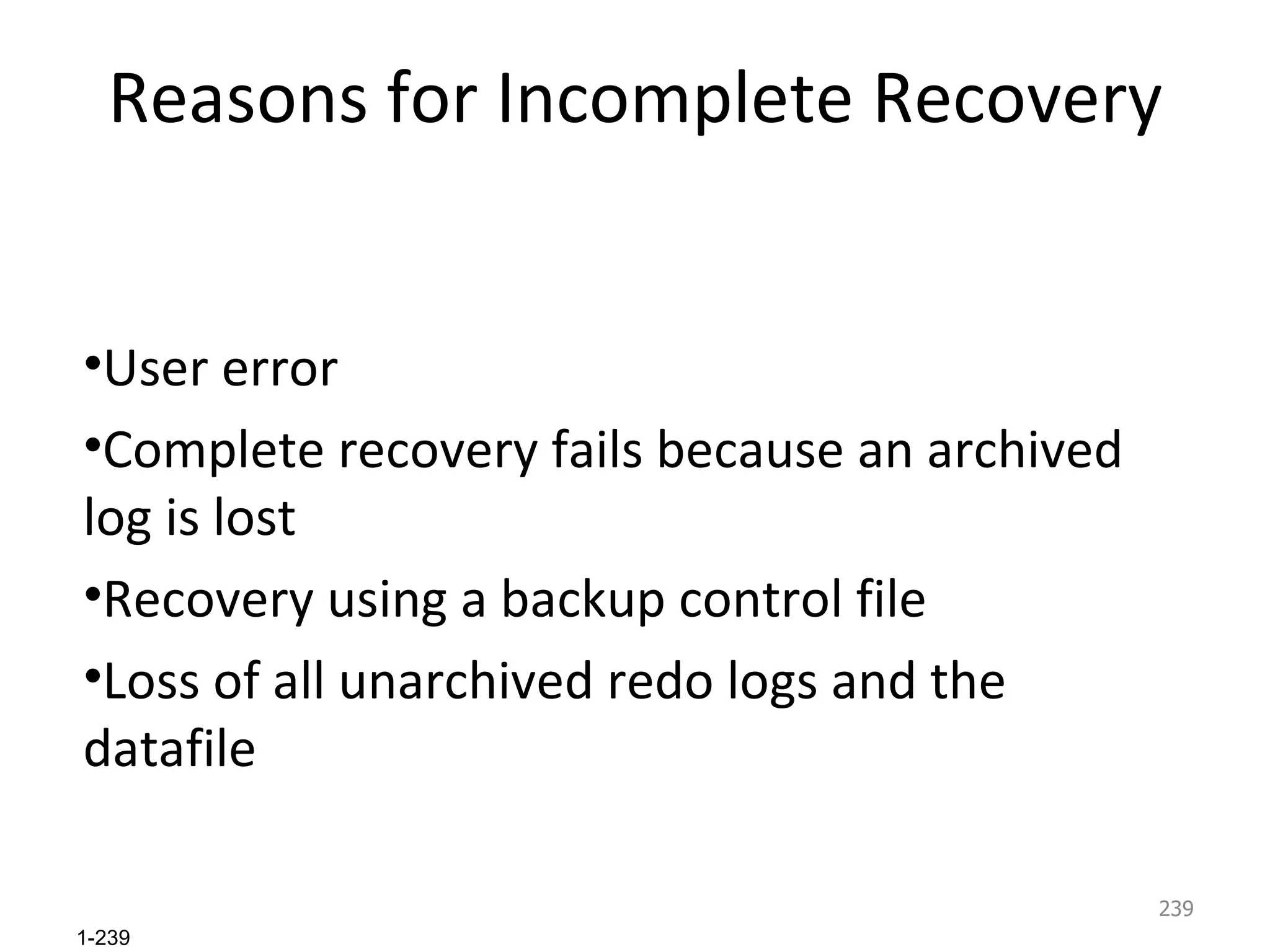 Reasons for Incomplete Recovery User error Complete recovery fails because an archived log is lost Recovery using a backup control file Loss of all unarchived redo logs and the datafile 