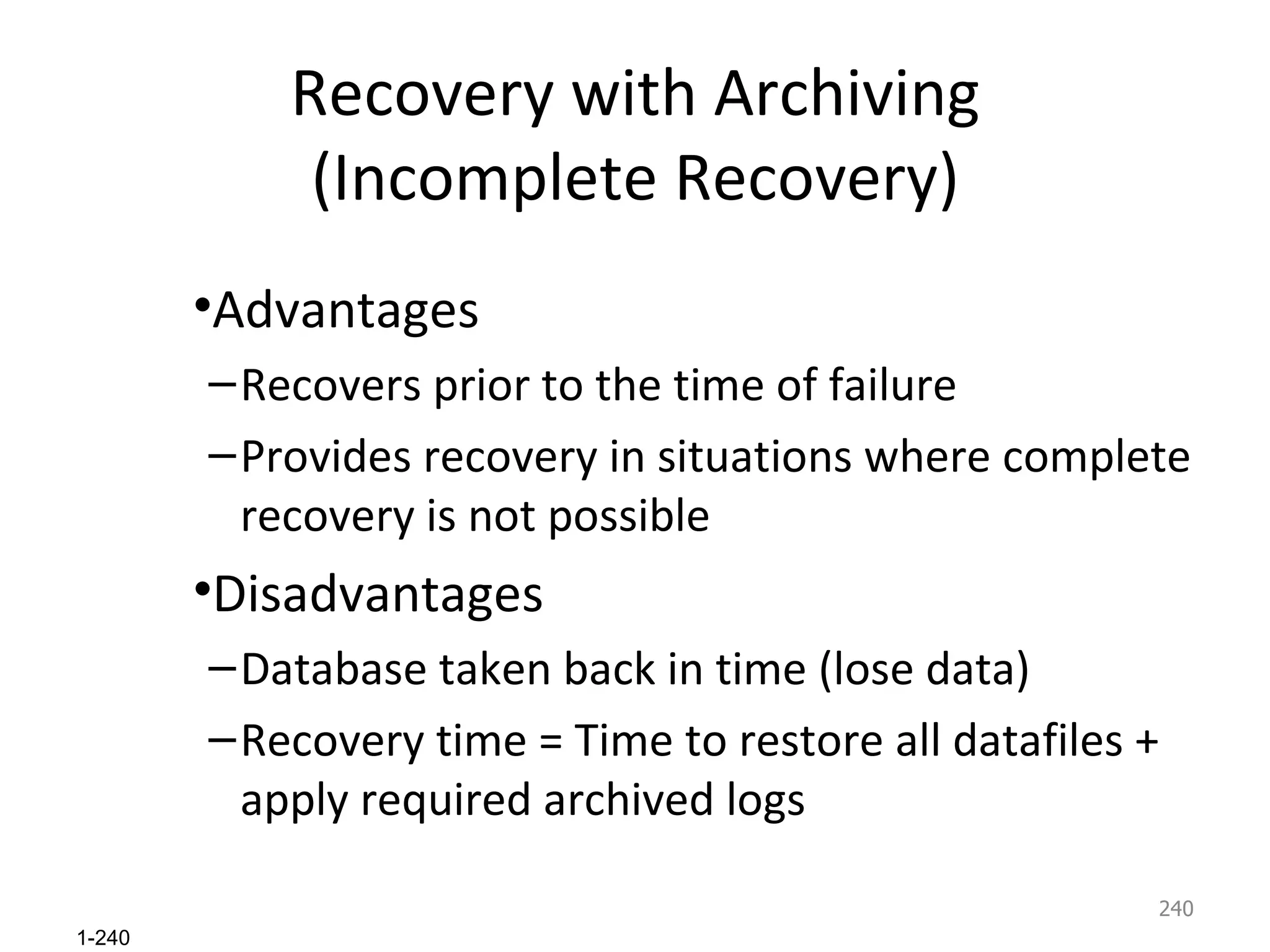 Recovery with Archiving (Incomplete Recovery) Advantages Recovers prior to the time of failure Provides recovery in situations where complete recovery is not possible Disadvantages Database taken back in time (lose data) Recovery time = Time to restore all datafiles + apply required archived logs 