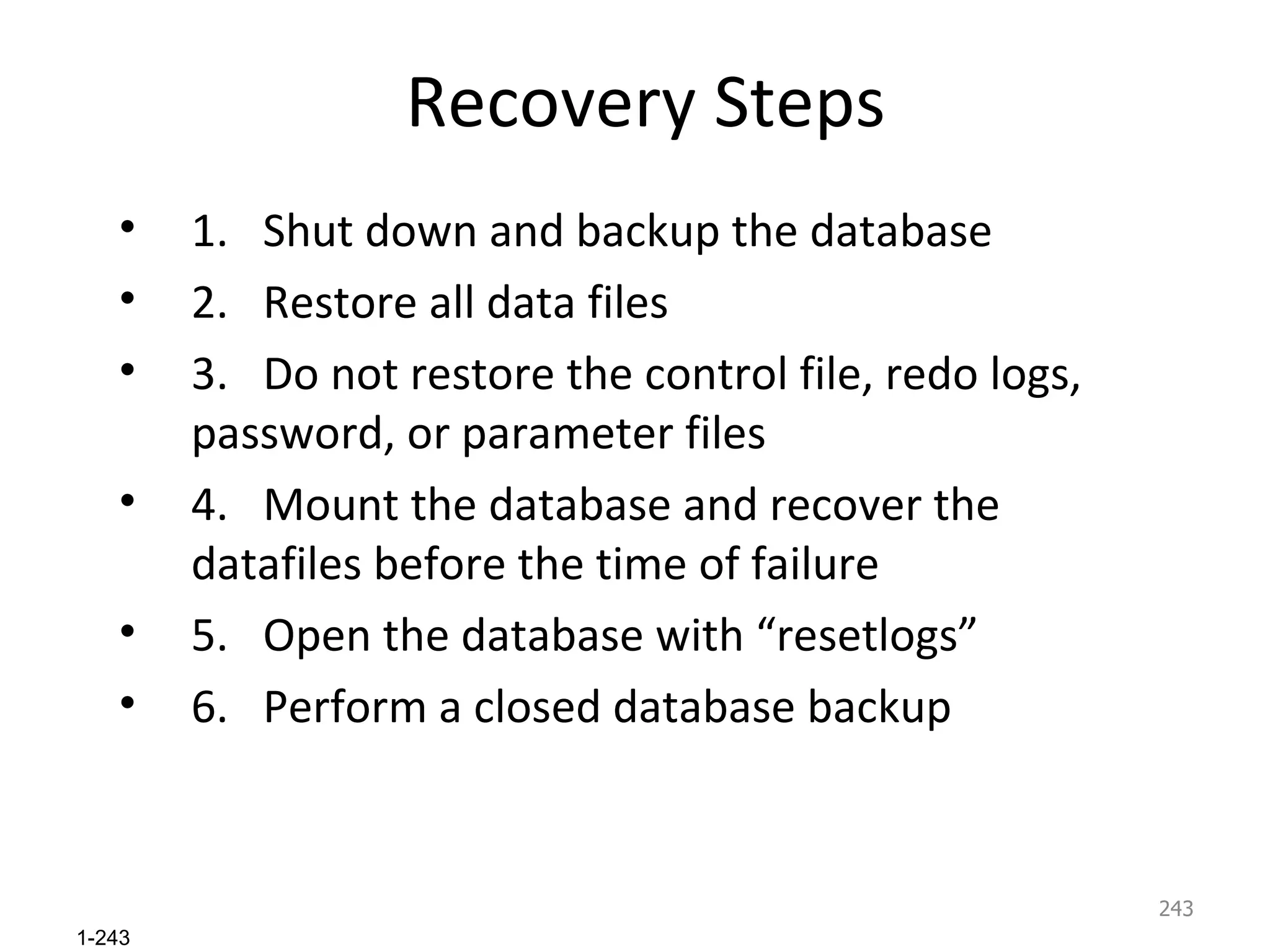 Recovery Steps 1. Shut down and backup the database 2. Restore all data files 3. Do not restore the control file, redo logs,  password, or parameter files 4. Mount the database and recover the datafiles before the time of failure 5. Open the database with “resetlogs” 6. Perform a closed database backup 
