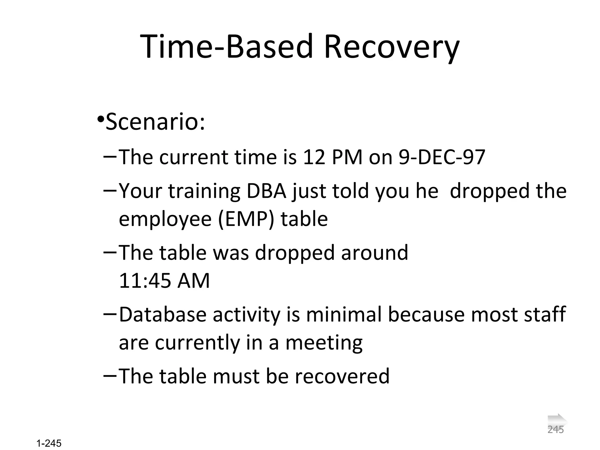Time-Based Recovery Scenario: The current time is 12 PM on 9-DEC-97 Your training DBA just told you he  dropped the employee (EMP) table The table was dropped around  11:45 AM Database activity is minimal because most staff are currently in a meeting The table must be recovered 