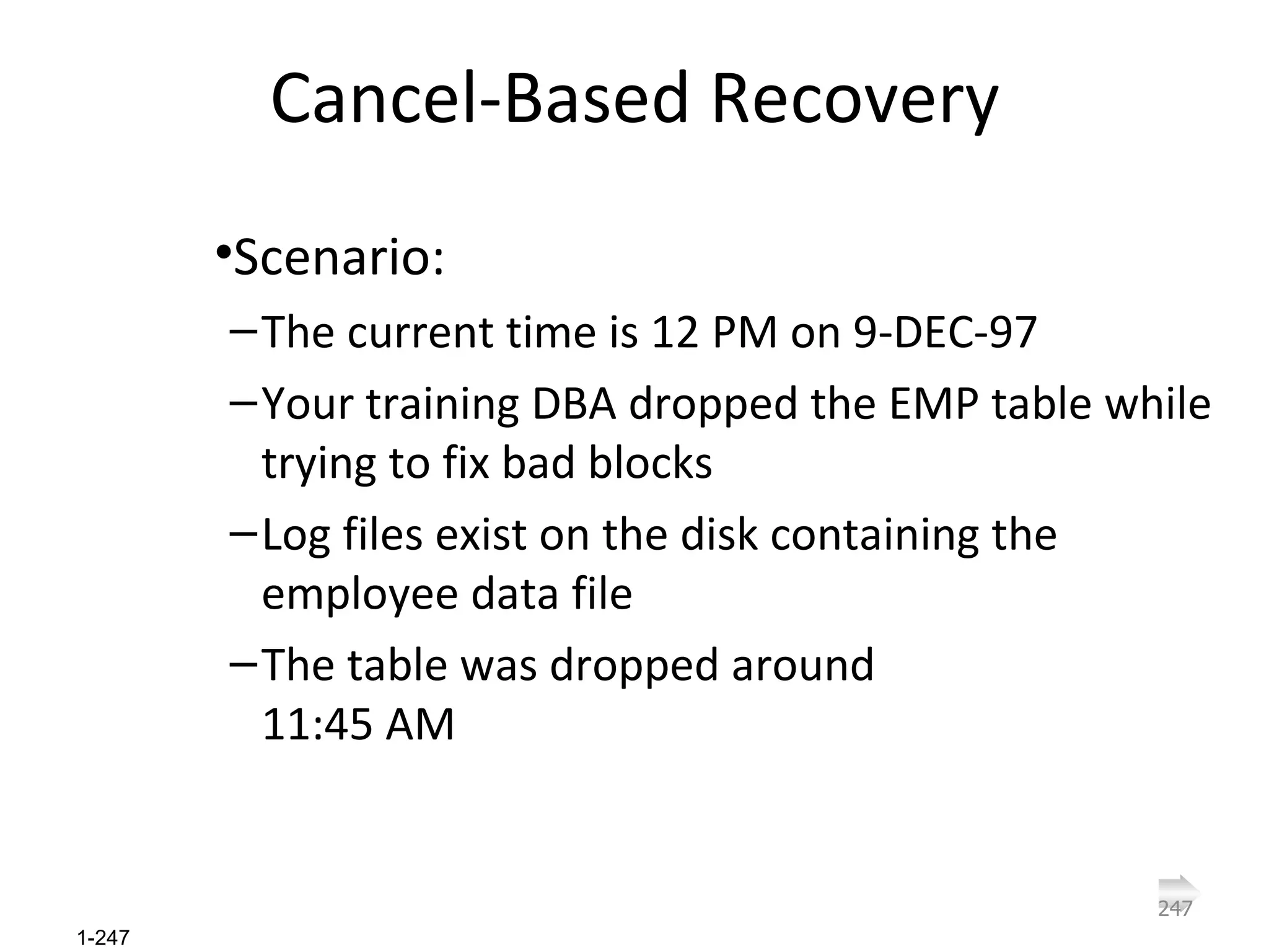 Cancel-Based Recovery Scenario: The current time is 12 PM on 9-DEC-97 Your training DBA dropped the EMP table while trying to fix bad blocks Log files exist on the disk containing the employee data file The table was dropped around  11:45 AM 