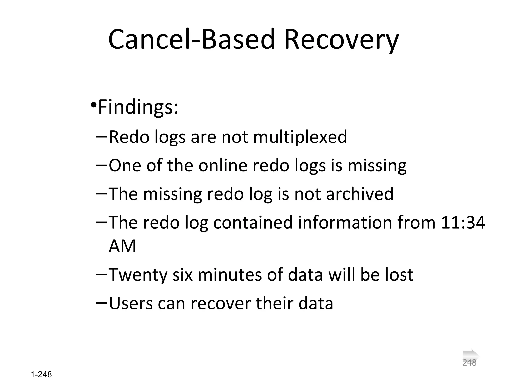 Cancel-Based Recovery Findings: Redo logs are not multiplexed One of the online redo logs is missing The missing redo log is not archived The redo log contained information from 11:34 AM Twenty six minutes of data will be lost Users can recover their data 