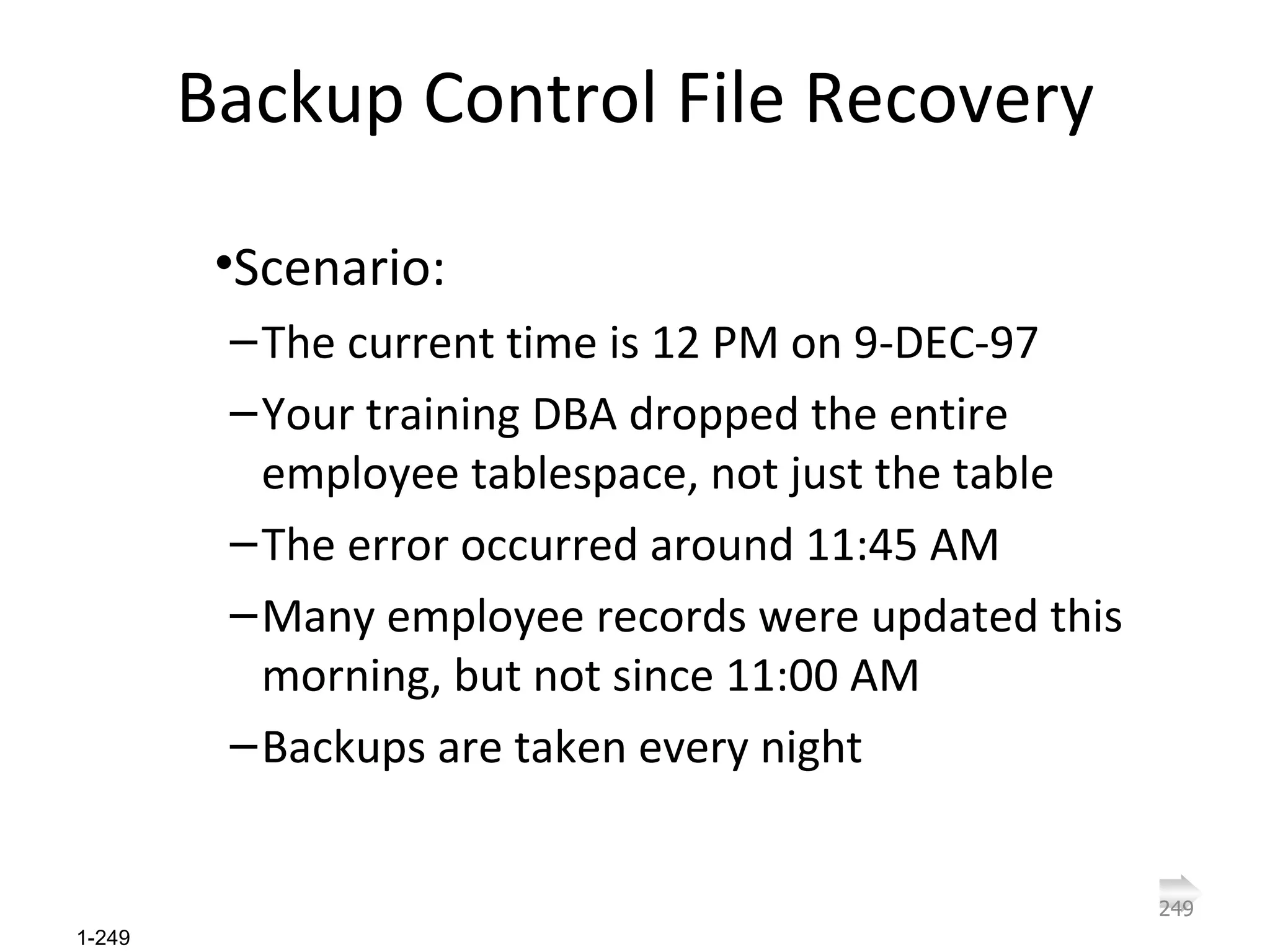 Backup Control File Recovery Scenario: The current time is 12 PM on 9-DEC-97 Your training DBA dropped the entire employee tablespace, not just the table The error occurred around 11:45 AM Many employee records were updated this morning, but not since 11:00 AM Backups are taken every night 