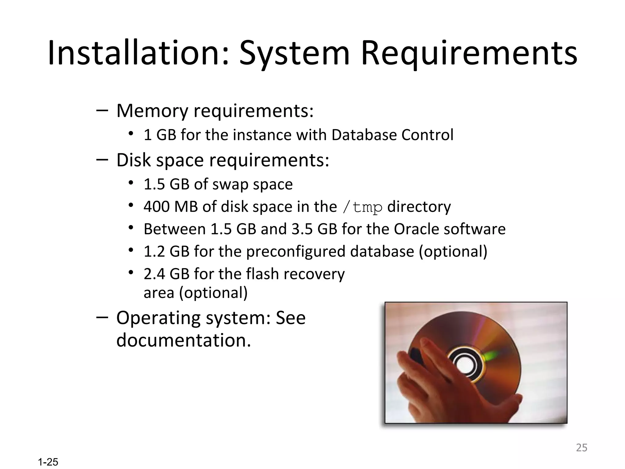 Installation: System Requirements Memory requirements: 1 GB for the instance with Database Control Disk space requirements: 1.5 GB of swap space  400 MB of disk space in the  /tmp  directory Between 1.5 GB and 3.5 GB for the Oracle software 1.2 GB for the preconfigured database (optional) 2.4 GB for the flash recovery area (optional) Operating system: See documentation. 