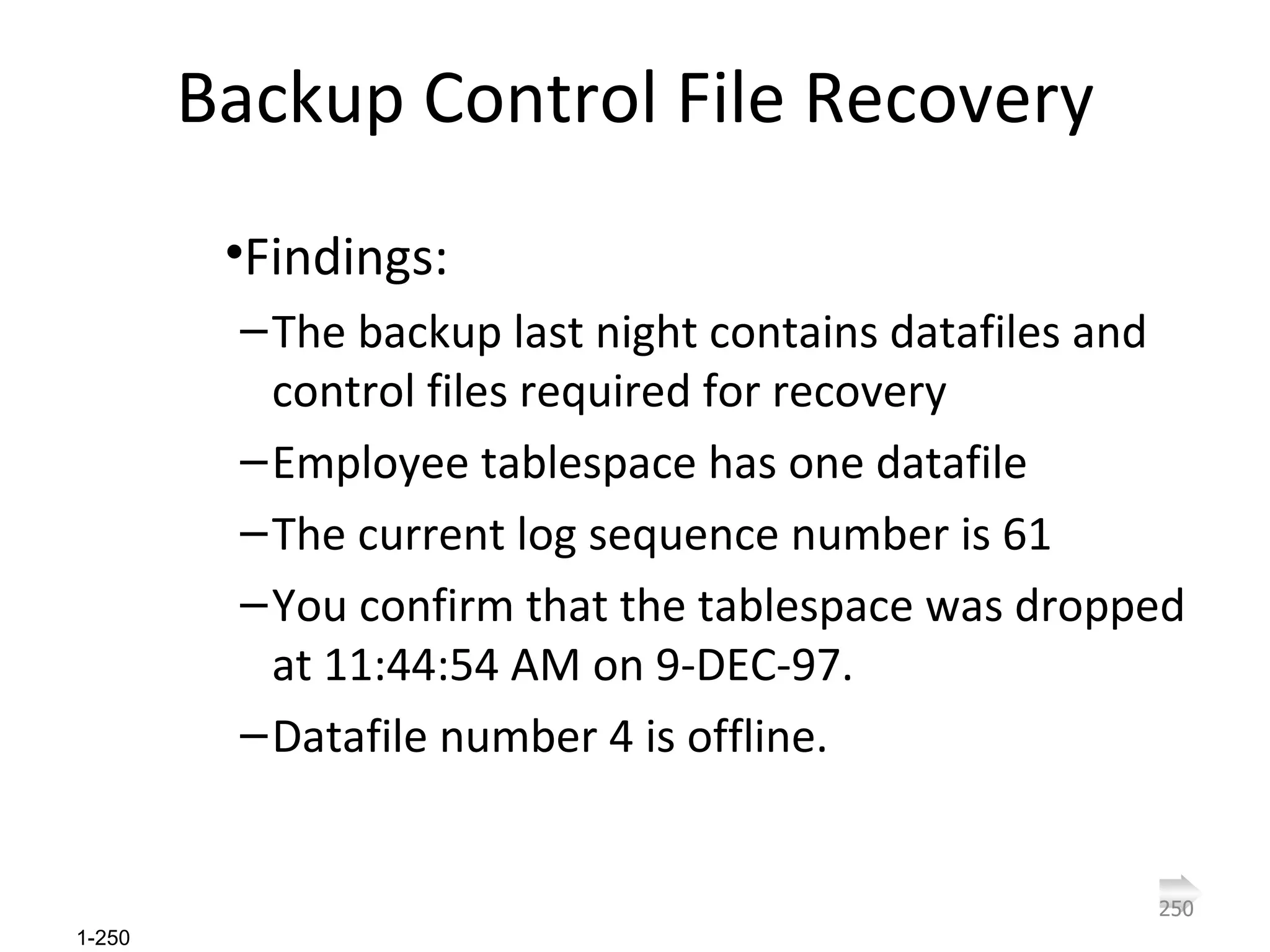 Backup Control File Recovery Findings: The backup last night contains datafiles and control files required for recovery  Employee tablespace has one datafile The current log sequence number is 61 You confirm that the tablespace was dropped at 11:44:54 AM on 9-DEC-97. Datafile number 4 is offline. 