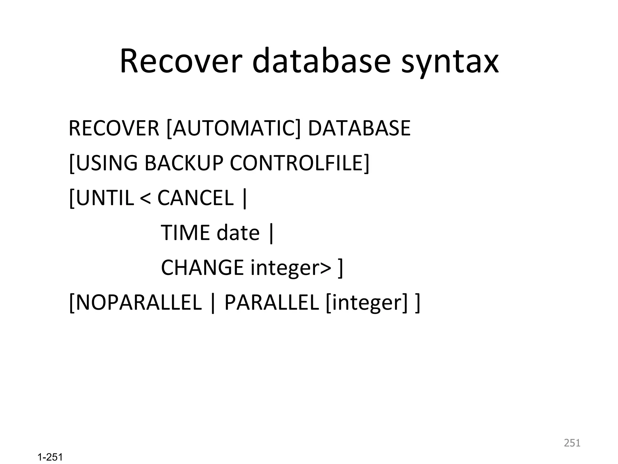 Recover database syntax RECOVER [AUTOMATIC] DATABASE  [USING BACKUP CONTROLFILE]  [UNTIL < CANCEL | TIME date | CHANGE integer> ] [NOPARALLEL | PARALLEL [integer] ]  