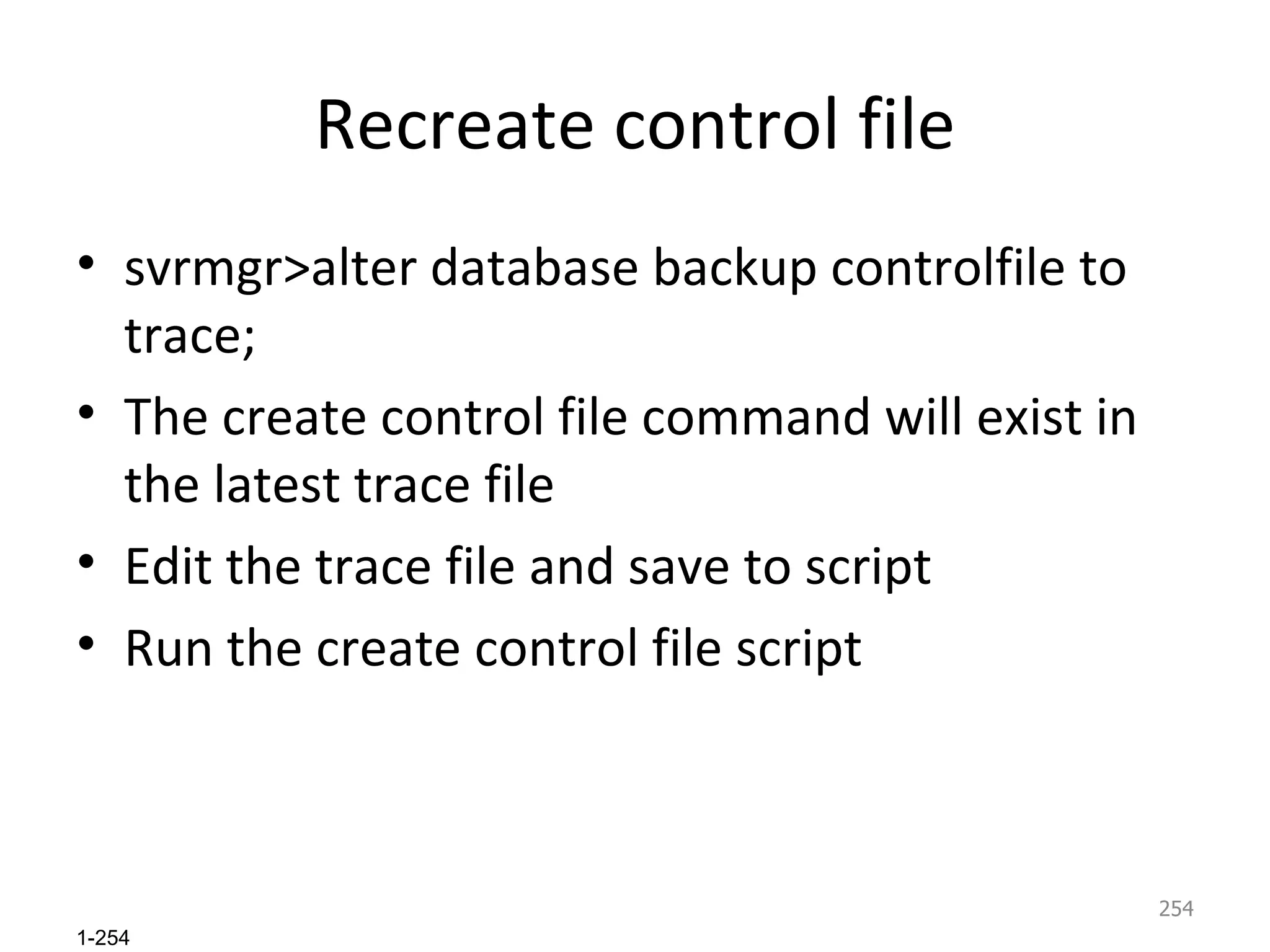 Recreate control file svrmgr>alter database backup controlfile to trace; The create control file command will exist in the latest trace file Edit the trace file and save to script Run the create control file script  